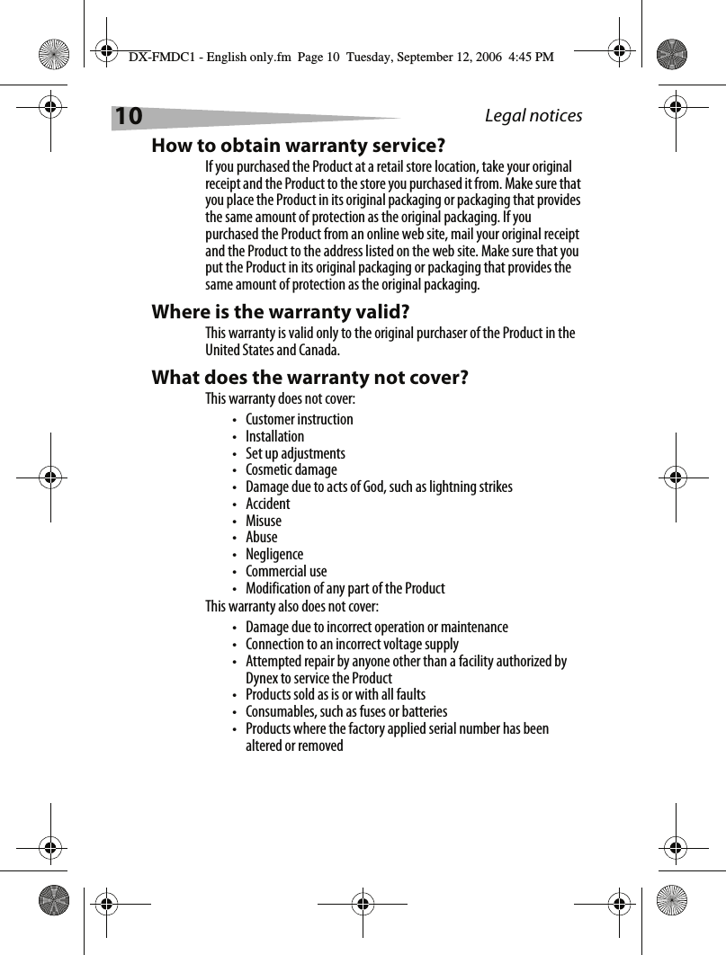 10 Legal noticesHow to obtain warranty service?If you purchased the Product at a retail store location, take your original receipt and the Product to the store you purchased it from. Make sure that you place the Product in its original packaging or packaging that provides the same amount of protection as the original packaging. If you purchased the Product from an online web site, mail your original receipt and the Product to the address listed on the web site. Make sure that you put the Product in its original packaging or packaging that provides the same amount of protection as the original packaging.Where is the warranty valid?This warranty is valid only to the original purchaser of the Product in the United States and Canada.What does the warranty not cover?This warranty does not cover:&bull; Customer instruction&bull;Installation&bull;Set up adjustments&bull; Cosmetic damage&bull; Damage due to acts of God, such as lightning strikes&bull; Accident&bull;Misuse&bull;Abuse&bull;Negligence&bull;Commercial use&bull; Modification of any part of the ProductThis warranty also does not cover:&bull; Damage due to incorrect operation or maintenance&bull; Connection to an incorrect voltage supply&bull; Attempted repair by anyone other than a facility authorized by Dynex to service the Product&bull; Products sold as is or with all faults&bull; Consumables, such as fuses or batteries&bull; Products where the factory applied serial number has been altered or removedDX-FMDC1 - English only.fm  Page 10  Tuesday, September 12, 2006  4:45 PM
