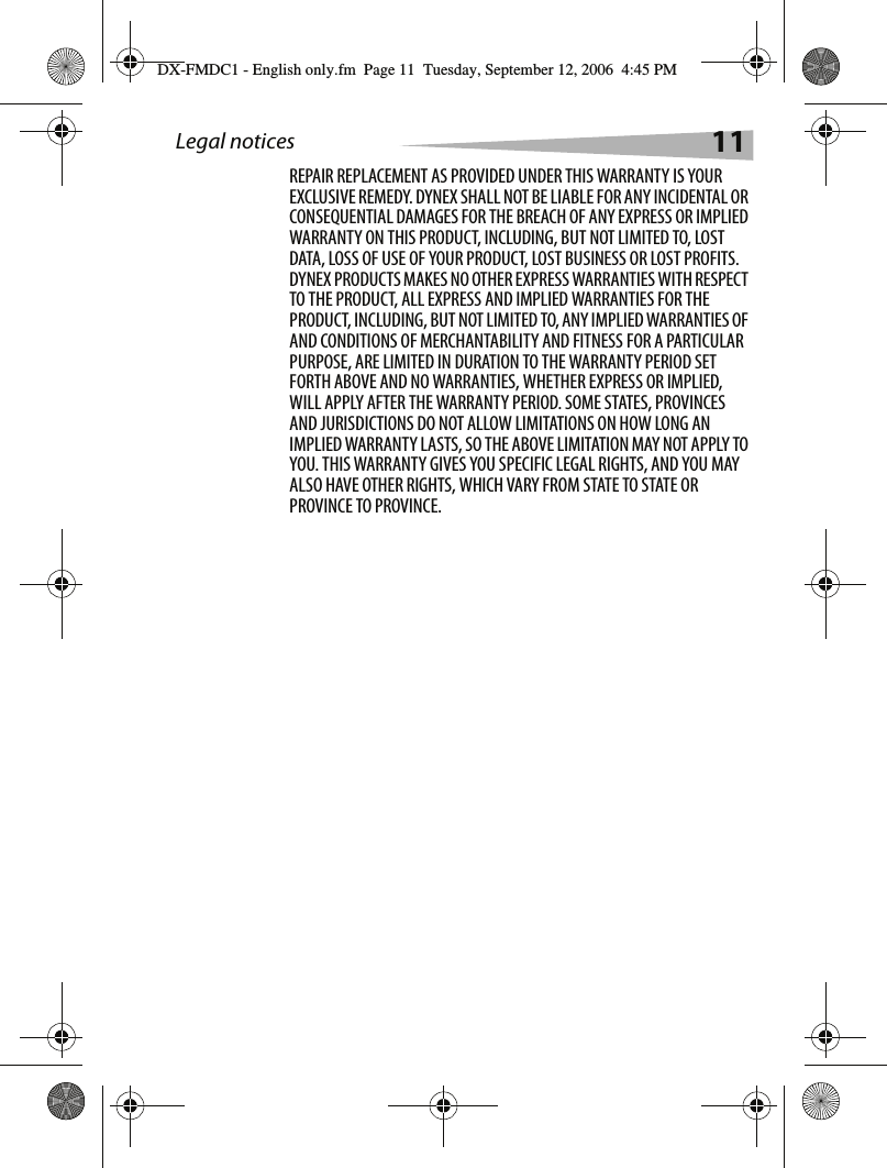Legal notices 11REPAIR REPLACEMENT AS PROVIDED UNDER THIS WARRANTY IS YOUR EXCLUSIVE REMEDY. DYNEX SHALL NOT BE LIABLE FOR ANY INCIDENTAL OR CONSEQUENTIAL DAMAGES FOR THE BREACH OF ANY EXPRESS OR IMPLIED WARRANTY ON THIS PRODUCT, INCLUDING, BUT NOT LIMITED TO, LOST DATA, LOSS OF USE OF YOUR PRODUCT, LOST BUSINESS OR LOST PROFITS. DYNEX PRODUCTS MAKES NO OTHER EXPRESS WARRANTIES WITH RESPECT TO THE PRODUCT, ALL EXPRESS AND IMPLIED WARRANTIES FOR THE PRODUCT, INCLUDING, BUT NOT LIMITED TO, ANY IMPLIED WARRANTIES OF AND CONDITIONS OF MERCHANTABILITY AND FITNESS FOR A PARTICULAR PURPOSE, ARE LIMITED IN DURATION TO THE WARRANTY PERIOD SET FORTH ABOVE AND NO WARRANTIES, WHETHER EXPRESS OR IMPLIED, WILL APPLY AFTER THE WARRANTY PERIOD. SOME STATES, PROVINCES AND JURISDICTIONS DO NOT ALLOW LIMITATIONS ON HOW LONG AN IMPLIED WARRANTY LASTS, SO THE ABOVE LIMITATION MAY NOT APPLY TO YOU. THIS WARRANTY GIVES YOU SPECIFIC LEGAL RIGHTS, AND YOU MAY ALSO HAVE OTHER RIGHTS, WHICH VARY FROM STATE TO STATE OR PROVINCE TO PROVINCE.DX-FMDC1 - English only.fm  Page 11  Tuesday, September 12, 2006  4:45 PM