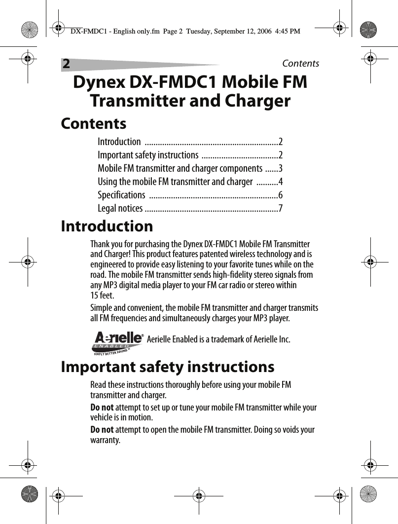 2ContentsDynex DX-FMDC1 Mobile FM Transmitter and ChargerContentsIntroduction .............................................................2Important safety instructions ...................................2Mobile FM transmitter and charger components ......3Using the mobile FM transmitter and charger  ..........4Specifications ...........................................................6Legal notices .............................................................7IntroductionThank you for purchasing the Dynex DX-FMDC1 Mobile FM Transmitter and Charger! This product features patented wireless technology and is engineered to provide easy listening to your favorite tunes while on the road. The mobile FM transmitter sends high-fidelity stereo signals from any MP3 digital media player to your FM car radio or stereo within 15 feet.Simple and convenient, the mobile FM transmitter and charger transmits all FM frequencies and simultaneously charges your MP3 player.Aerielle Enabled is a trademark of Aerielle Inc.Important safety instructionsRead these instructions thoroughly before using your mobile FM transmitter and charger.Do not attempt to set up or tune your mobile FM transmitter while your vehicle is in motion.Do not attempt to open the mobile FM transmitter. Doing so voids your warranty.DX-FMDC1 - English only.fm  Page 2  Tuesday, September 12, 2006  4:45 PM