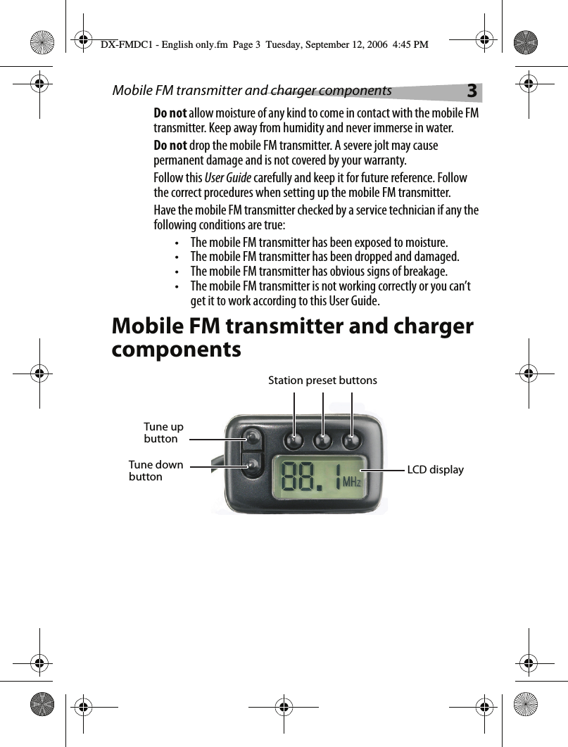 Mobile FM transmitter and charger components 3Do not allow moisture of any kind to come in contact with the mobile FM transmitter. Keep away from humidity and never immerse in water.Do not drop the mobile FM transmitter. A severe jolt may cause permanent damage and is not covered by your warranty.Follow this User Guide carefully and keep it for future reference. Follow the correct procedures when setting up the mobile FM transmitter.Have the mobile FM transmitter checked by a service technician if any the following conditions are true:&bull; The mobile FM transmitter has been exposed to moisture.&bull; The mobile FM transmitter has been dropped and damaged.&bull; The mobile FM transmitter has obvious signs of breakage.&bull; The mobile FM transmitter is not working correctly or you can&rsquo;t get it to work according to this User Guide.Mobile FM transmitter and charger componentsLCD displayStation preset buttonsTune up buttonTune down buttonDX-FMDC1 - English only.fm  Page 3  Tuesday, September 12, 2006  4:45 PM
