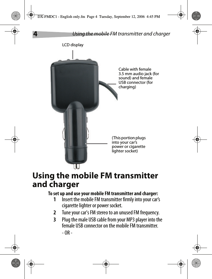 4Using the mobile FM transmitter and chargerUsing the mobile FM transmitter and chargerTo set up and use your mobile FM transmitter and charger:1Insert the mobile FM transmitter firmly into your car&rsquo;s cigarette lighter or power socket.2Tune your car's FM stereo to an unused FM frequency.3Plug the male USB cable from your MP3 player into the female USB connector on the mobile FM transmitter.- OR -LCD displayCable with female 3.5 mm audio jack (for sound) and female USB connector (for charging)(This portion plugs into your car&rsquo;s power or cigarette lighter socket)DX-FMDC1 - English only.fm  Page 4  Tuesday, September 12, 2006  4:45 PM
