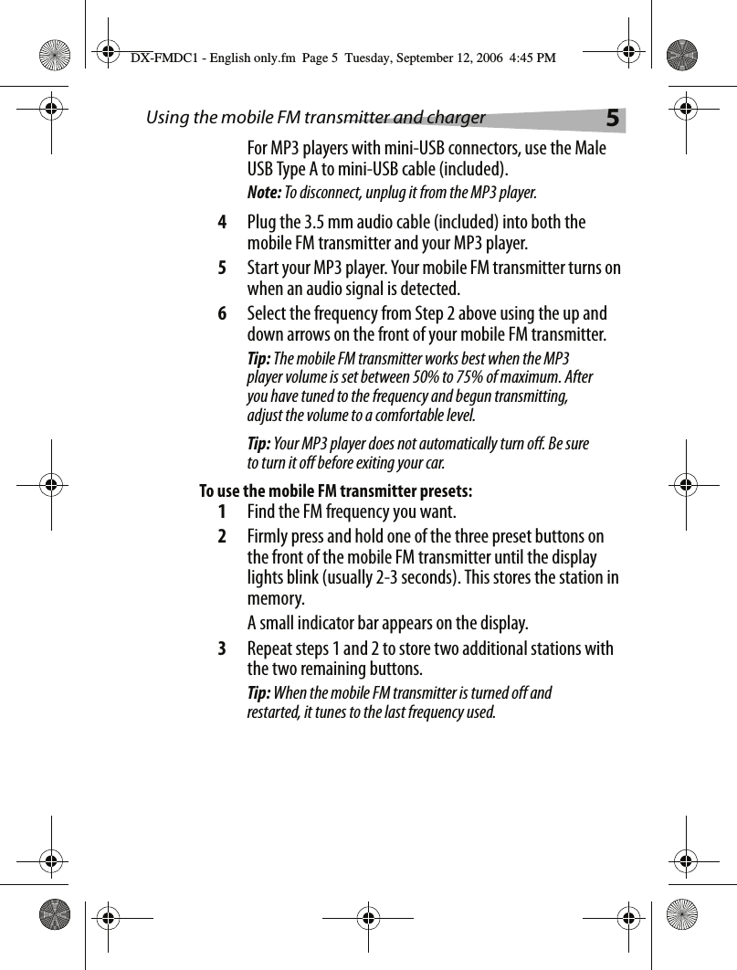 Using the mobile FM transmitter and charger 5For MP3 players with mini-USB connectors, use the Male USB Type A to mini-USB cable (included).Note: To disconnect, unplug it from the MP3 player.4Plug the 3.5 mm audio cable (included) into both the mobile FM transmitter and your MP3 player.5Start your MP3 player. Your mobile FM transmitter turns on when an audio signal is detected. 6Select the frequency from Step 2 above using the up and down arrows on the front of your mobile FM transmitter. Tip: The mobile FM transmitter works best when the MP3 player volume is set between 50% to 75% of maximum. After you have tuned to the frequency and begun transmitting, adjust the volume to a comfortable level.Tip: Your MP3 player does not automatically turn off. Be sure to turn it off before exiting your car.To use the mobile FM transmitter presets:1Find the FM frequency you want.2Firmly press and hold one of the three preset buttons on the front of the mobile FM transmitter until the display lights blink (usually 2-3 seconds). This stores the station in memory.A small indicator bar appears on the display.3Repeat steps 1 and 2 to store two additional stations with the two remaining buttons.Tip: When the mobile FM transmitter is turned off and restarted, it tunes to the last frequency used.DX-FMDC1 - English only.fm  Page 5  Tuesday, September 12, 2006  4:45 PM