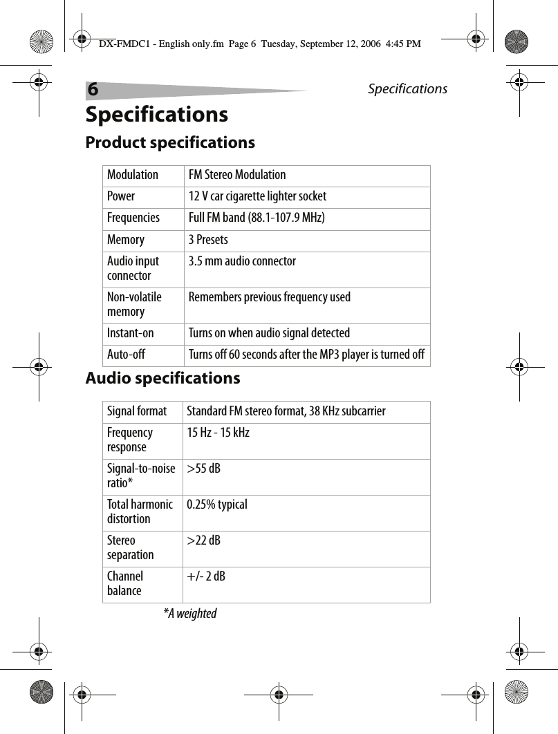 6SpecificationsSpecificationsProduct specificationsAudio specifications*A weightedModulation FM Stereo ModulationPower 12 V car cigarette lighter socketFrequencies Full FM band (88.1-107.9 MHz)Memory 3 PresetsAudio input connector3.5 mm audio connectorNon-volatile memoryRemembers previous frequency usedInstant-on Turns on when audio signal detectedAuto-off Turns off 60 seconds after the MP3 player is turned offSignal format Standard FM stereo format, 38 KHz subcarrierFrequency response15 Hz - 15 kHzSignal-to-noise ratio*>55 dBTotal harmonic distortion0.25% typicalStereo separation>22 dBChannel balance+/- 2 dBDX-FMDC1 - English only.fm  Page 6  Tuesday, September 12, 2006  4:45 PM
