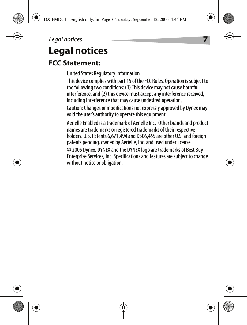 Legal notices 7Legal noticesFCC Statement:United States Regulatory InformationThis device complies with part 15 of the FCC Rules. Operation is subject to the following two conditions: (1) This device may not cause harmful interference, and (2) this device must accept any interference received, including interference that may cause undesired operation.Caution: Changes or modifications not expressly approved by Dynex may void the user&rsquo;s authority to operate this equipment.Aerielle Enabled is a trademark of Aerielle Inc. Other brands and product names are trademarks or registered trademarks of their respective holders. U.S. Patents 6,671,494 and D506,455 are other U.S. and foreign patents pending, owned by Aerielle, Inc. and used under license. &copy; 2006 Dynex. DYNEX and the DYNEX logo are trademarks of Best Buy Enterprise Services, Inc. Specifications and features are subject to change without notice or obligation.DX-FMDC1 - English only.fm  Page 7  Tuesday, September 12, 2006  4:45 PM