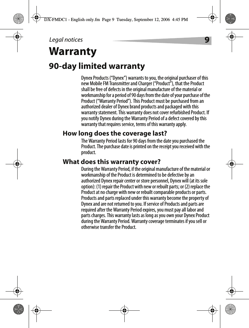 Legal notices 9Warranty90-day limited warrantyDynex Products (&ldquo;Dynex&rdquo;) warrants to you, the original purchaser of this new Mobile FM Transmitter and Charger (&ldquo;Product&rdquo;), that the Product shall be free of defects in the original manufacture of the material or workmanship for a period of 90 days from the date of your purchase of the Product (&ldquo;Warranty Period&rdquo;). This Product must be purchased from an authorized dealer of Dynex brand products and packaged with this warranty statement. This warranty does not cover refurbished Product. If you notify Dynex during the Warranty Period of a defect covered by this warranty that requires service, terms of this warranty apply.How long does the coverage last?The Warranty Period lasts for 90 days from the date you purchased the Product. The purchase date is printed on the receipt you received with the product.What does this warranty cover?During the Warranty Period, if the original manufacture of the material or workmanship of the Product is determined to be defective by an authorized Dynex repair center or store personnel, Dynex will (at its sole option): (1) repair the Product with new or rebuilt parts; or (2) replace the Product at no charge with new or rebuilt comparable products or parts. Products and parts replaced under this warranty become the property of Dynex and are not returned to you. If service of Products and parts are required after the Warranty Period expires, you must pay all labor and parts charges. This warranty lasts as long as you own your Dynex Product during the Warranty Period. Warranty coverage terminates if you sell or otherwise transfer the Product.DX-FMDC1 - English only.fm  Page 9  Tuesday, September 12, 2006  4:45 PM