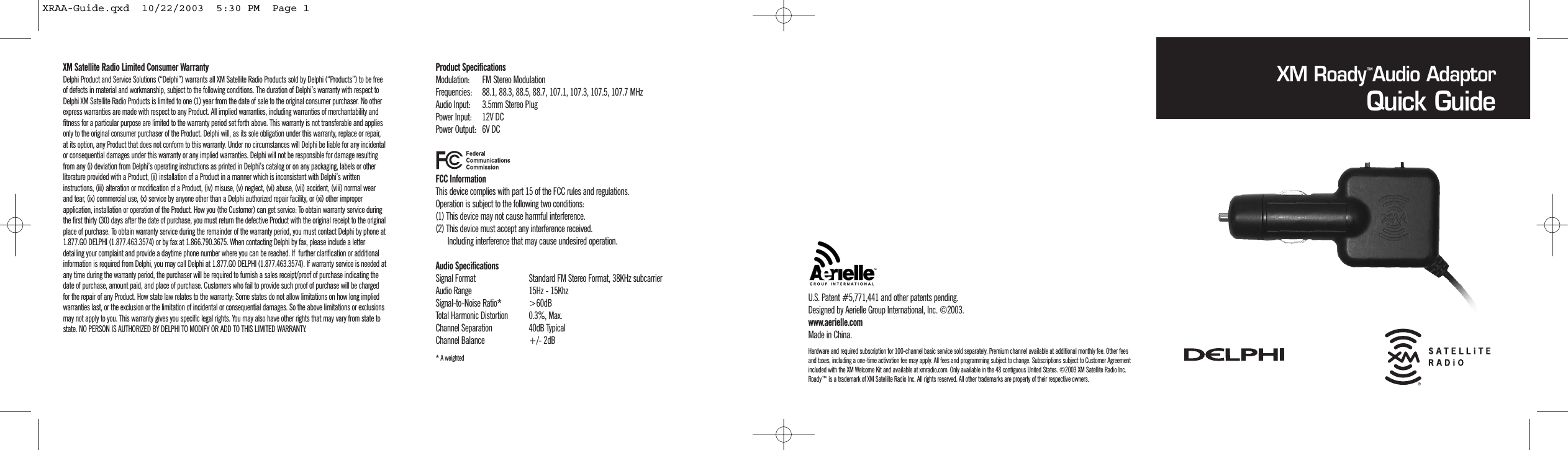 XM Satellite Radio Limited Consumer Warranty Delphi Product and Service Solutions (&ldquo;Delphi&rdquo;) warrants all XM Satellite Radio Products sold by Delphi (&ldquo;Products&rdquo;) to be freeof defects in material and workmanship, subject to the following conditions. The duration of Delphi&rsquo;s warranty with respect toDelphi XM Satellite Radio Products is limited to one (1) year from the date of sale to the original consumer purchaser. No otherexpress warranties are made with respect to any Product. All implied warranties, including warranties of merchantability andfitness for a particular purpose are limited to the warranty period set forth above. This warranty is not transferable and appliesonly to the original consumer purchaser of the Product. Delphi will, as its sole obligation under this warranty, replace or repair,at its option, any Product that does not conform to this warranty. Under no circumstances will Delphi be liable for any incidentalor consequential damages under this warranty or any implied warranties. Delphi will not be responsible for damage resultingfrom any (i) deviation from Delphi&rsquo;s operating instructions as printed in Delphi&rsquo;s catalog or on any packaging, labels or otherliterature provided with a Product, (ii) installation of a Product in a manner which is inconsistent with Delphi&rsquo;s writteninstructions, (iii) alteration or modification of a Product, (iv) misuse, (v) neglect, (vi) abuse, (vii) accident, (viii) normal wearand tear, (ix) commercial use, (x) service by anyone other than a Delphi authorized repair facility, or (xi) other improperapplication, installation or operation of the Product. How you (the Customer) can get service: To obtain warranty service duringthe first thirty (30) days after the date of purchase, you must return the defective Product with the original receipt to the originalplace of purchase. To obtain warranty service during the remainder of the warranty period, you must contact Delphi by phone at1.877.GO DELPHI (1.877.463.3574) or by fax at 1.866.790.3675. When contacting Delphi by fax, please include a letterdetailing your complaint and provide a daytime phone number where you can be reached. If  further clarification or additionalinformation is required from Delphi, you may call Delphi at 1.877.GO DELPHI (1.877.463.3574). If warranty service is needed atany time during the warranty period, the purchaser will be required to furnish a sales receipt/proof of purchase indicating thedate of purchase, amount paid, and place of purchase. Customers who fail to provide such proof of purchase will be chargedfor the repair of any Product. How state law relates to the warranty: Some states do not allow limitations on how long impliedwarranties last, or the exclusion or the limitation of incidental or consequential damages. So the above limitations or exclusionsmay not apply to you. This warranty gives you specific legal rights. You may also have other rights that may vary from state tostate. NO PERSON IS AUTHORIZED BY DELPHI TO MODIFY OR ADD TO THIS LIMITED WARRANTY.Product SpecificationsModulation: FM Stereo ModulationFrequencies: 88.1, 88.3, 88.5, 88.7, 107.1, 107.3, 107.5, 107.7 MHzAudio Input: 3.5mm Stereo PlugPower Input: 12V DCPower Output: 6V DCFCC InformationThis device complies with part 15 of the FCC rules and regulations.Operation is subject to the following two conditions:(1) This device may not cause harmful interference.(2) This device must accept any interference received.Including interference that may cause undesired operation.Audio SpecificationsSignal Format Standard FM Stereo Format, 38KHz subcarrierAudio Range 15Hz - 15KhzSignal-to-Noise Ratio* >60dBTotal Harmonic Distortion 0.3%, Max.Channel Separation 40dB TypicalChannel Balance +/- 2dB* A weightedXM Roady Audio AdaptorQuick GuideU.S. Patent #5,771,441 and other patents pending.Designed by Aerielle Group International, Inc. &copy;2003.www.aerielle.comMade in China.&trade;Hardware and required subscription for 100-channel basic service sold separately. Premium channel available at additional monthly fee. Other feesand taxes, including a one-time activation fee may apply. All fees and programming subject to change. Subscriptions subject to Customer Agreementincluded with the XM Welcome Kit and available at xmradio.com. Only available in the 48 contiguous United States. &copy;2003 XM Satellite Radio Inc.Roady&trade; is a trademark of XM Satellite Radio Inc. All rights reserved. All other trademarks are property of their respective owners.XRAA-Guide.qxd  10/22/2003  5:30 PM  Page 1