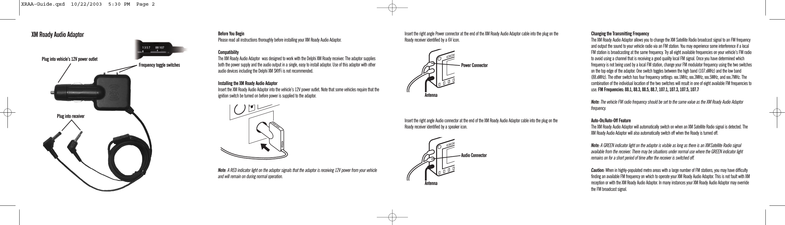 Before You BeginPlease read all instructions thoroughly before installing your XM Roady Audio Adaptor.CompatibilityThe XM Roady Audio Adaptor  was designed to work with the Delphi XM Roady receiver. The adaptor suppliesboth the power supply and the audio output in a single, easy to install adaptor. Use of this adaptor with otheraudio devices including the Delphi XM SKYFi is not recommended.Installing the XM Roady Audio AdaptorInsert the XM Roady Audio Adaptor into the vehicle&rsquo;s 12V power outlet. Note that some vehicles require that theignition switch be turned on before power is supplied to the adaptor.Note: A RED indicator light on the adaptor signals that the adaptor is receiving 12V power from your vehicleand will remain on during normal operation.Insert the right angle Power connector at the end of the XM Roady Audio Adaptor cable into the plug on theRoady receiver identified by a 6V icon. Insert the right angle Audio connector at the end of the XM Roady Audio Adaptor cable into the plug on theRoady receiver identified by a speaker icon.Changing the Transmitting FrequencyThe XM Roady Audio Adaptor allows you to change the XM Satellite Radio broadcast signal to an FM frequencyand output the sound to your vehicle radio via an FM station. You may experience some interference if a localFM station is broadcasting at the same frequency. Try all eight available frequencies on your vehicle&rsquo;s FM radioto avoid using a channel that is receiving a good quality local FM signal. Once you have determined whichfrequency is not being used by a local FM station, change your FM modulator frequency using the two switcheson the top edge of the adaptor. One switch toggles between the high band (107.xMHz) and the low band(88.xMHz). The other switch has four frequency settings: xxx.1MHz, xxx.3MHz, xxx.5MHz, and xxx.7MHz. Thecombination of the individual location of the two switches will result in one of eight available FM frequencies touse. FM Frequencies: 88.1, 88.3, 88.5, 88.7, 107.1, 107.3, 107.5, 107.7Note: The vehicle FM radio frequency should be set to the same value as the XM Roady Audio Adaptorfrequency. Auto-On/Auto-Off FeatureThe XM Roady Audio Adaptor will automatically switch on when an XM Satellite Radio signal is detected. TheXM Roady Audio Adaptor will also automatically switch off when the Roady is turned off.Note: A GREEN indicator light on the adaptor is visible as long as there is an XMSatellite Radio signalavailable from the receiver. There may be situations under normal use where the GREEN indicator lightremains on for a short period of time after the receiver is switched off.Caution: When in highly-populated metro areas with a large number of FM stations, you may have difficultyfinding an available FM frequency on which to operate your XM Roady Audio Adaptor. This is not fault with XMreception or with the XM Roady Audio Adaptor. In many instances your XM Roady Audio Adaptor may overridethe FM broadcast signal.XM Roady Audio AdaptorPlug into receiverPlug into vehicle&rsquo;s 12V power outlet Frequency toggle switchesAntennaAntennaPower ConnectorAudio ConnectorXRAA-Guide.qxd  10/22/2003  5:30 PM  Page 2