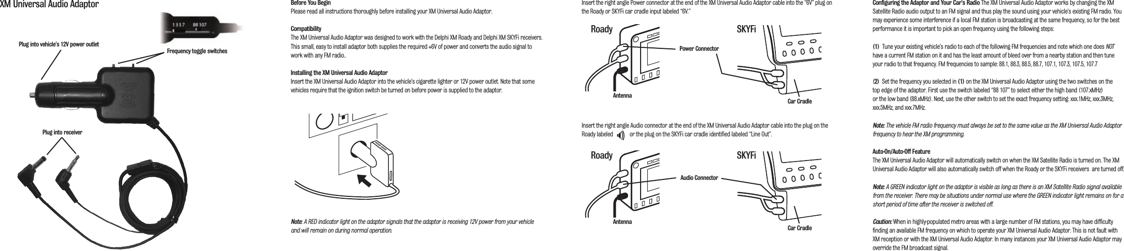 Before You BeginPlease read all instructions thoroughly before installing your XM Universal Audio Adaptor.CompatibilityThe XM Universal Audio Adaptor was designed to work with the Delphi XM Roady and Delphi XM SKYFi receivers.This small, easy to install adaptor both supplies the required +6V of power and converts the audio signal towork with any FM radio..Installing the XM Universal Audio AdaptorInsert the XM Universal Audio Adaptor into the vehicle&rsquo;s cigarette lighter or 12V power outlet. Note that somevehicles require that the ignition switch be turned on before power is supplied to the adaptor.Note: A RED indicator light on the adaptor signals that the adaptor is receiving 12V power from your vehicleand will remain on during normal operation.Insert the right angle Power connector at the end of the XM Universal Audio Adaptor cable into the &ldquo;6V&rdquo; plug onthe Roady or SKYFi car cradle input labeled &ldquo;6V.&rdquo;Insert the right angle Audio connector at the end of the XM Universal Audio Adaptor cable into the plug on theRoady labeled            or the plug on the SKYFi car cradle identified labeled &ldquo;Line Out&rdquo;.Configuring the Adaptor  and Your Car&rsquo;s Radio The XM Universal Audio Adaptor works by changing the XMSatellite Radio audio output to an FM signal and thus play the sound using your vehicle&rsquo;s existing FM radio. Youmay experience some interference if a local FM station is broadcasting at the same frequency, so for the bestperformance it is important to pick an open frequency using the following steps:(1)  Tune your existing vehicle&rsquo;s radio to each of the following FM frequencies and note which one does NOThave a current FM station on it and has the least amount of bleed over from a nearby station and then tuneyour radio to that frequency. FM frequencies to sample: 88.1, 88.3, 88.5, 88.7, 107.1, 107.3, 107.5, 107.7(2) Set the frequency you selected in (1) on the XM Universal Audio Adaptor using the two switches on the top edge of the adaptor. First use the switch labeled &ldquo;88 107&rdquo; to select either the high band (107.xMHz) or the low band (88.xMHz). Next, use the other switch to set the exact frequency setting: xxx.1MHz, xxx.3MHz,xxx.5MHz, and xxx.7MHz. Note: The vehicle FM radio frequency must always be set to the same value as the XM Universal Audio Adaptorfrequency to hear the XM programming. Auto-On/Auto-Off FeatureThe XM Universal Audio Adaptor will automatically switch on when the XM Satellite Radio is turned on. The XMUniversal Audio Adaptor will also automatically switch off when the Roady or the SKYFi receivers  are turned off.Note: A GREEN indicator light on the adaptor is visible as long as there is an XM Satellite Radio signal availablefrom the receiver. There may be situations under normal use where the GREEN indicator light remains on for ashort period of time after the receiver is switched off.Caution: When in highly-populated metro areas with a large number of FM stations, you may have difficultyfinding an available FM frequency on which to operate your XM Universal Audio Adaptor. This is not fault withXM reception or with the XM Universal Audio Adaptor. In many instances your XM Universal Audio Adaptor mayoverride the FM broadcast signal.XM Universal Audio AdaptorPlug into receiverPlug into vehicle&rsquo;s 12V power outletFrequency toggle switchesAntennaAntennaPower ConnectorAudio ConnectorRoady SKYFiRoady SKYFiCar CradleCar Cradle