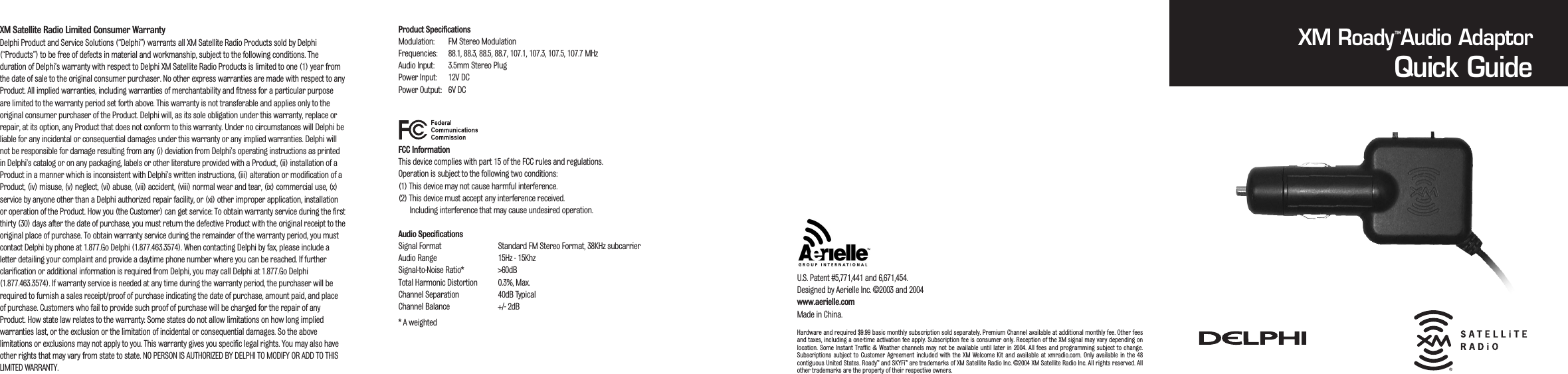 XM Satellite Radio Limited Consumer Warranty Delphi Product and Service Solutions (&ldquo;Delphi&rdquo;) warrants all XM Satellite Radio Products sold by Delphi(&ldquo;Products&rdquo;) to be free of defects in material and workmanship, subject to the following conditions. Theduration of Delphi&rsquo;s warranty with respect to Delphi XM Satellite Radio Products is limited to one (1) year fromthe date of sale to the original consumer purchaser. No other express warranties are made with respect to anyProduct. All implied warranties, including warranties of merchantability and fitness for a particular purposeare limited to the warranty period set forth above. This warranty is not transferable and applies only to theoriginal consumer purchaser of the Product. Delphi will, as its sole obligation under this warranty, replace orrepair, at its option, any Product that does not conform to this warranty. Under no circumstances will Delphi beliable for any incidental or consequential damages under this warranty or any implied warranties. Delphi willnot be responsible for damage resulting from any (i) deviation from Delphi&rsquo;s operating instructions as printedin Delphi&rsquo;s catalog or on any packaging, labels or other literature provided with a Product, (ii) installation of aProduct in a manner which is inconsistent with Delphi&rsquo;s written instructions, (iii) alteration or modification of aProduct, (iv) misuse, (v) neglect, (vi) abuse, (vii) accident, (viii) normal wear and tear, (ix) commercial use, (x)service by anyone other than a Delphi authorized repair facility, or (xi) other improper application, installationor operation of the Product. How you (the Customer) can get service: To obtain warranty service during the firstthirty (30) days after the date of purchase, you must return the defective Product with the original receipt to theoriginal place of purchase. To obtain warranty service during the remainder of the warranty period, you mustcontact Delphi by phone at 1.877.Go Delphi (1.877.463.3574). When contacting Delphi by fax, please include aletter detailing your complaint and provide a daytime phone number where you can be reached. If furtherclarification or additional information is required from Delphi, you may call Delphi at 1.877.Go Delphi(1.877.463.3574). If warranty service is needed at any time during the warranty period, the purchaser will berequired to furnish a sales receipt/proof of purchase indicating the date of purchase, amount paid, and placeof purchase. Customers who fail to provide such proof of purchase will be charged for the repair of anyProduct. How state law relates to the warranty: Some states do not allow limitations on how long impliedwarranties last, or the exclusion or the limitation of incidental or consequential damages. So the abovelimitations or exclusions may not apply to you. This warranty gives you specific legal rights. You may also haveother rights that may vary from state to state. NO PERSON IS AUTHORIZED BY DELPHI TO MODIFY OR ADD TO THISLIMITED WARRANTY.Product SpecificationsModulation: FM Stereo ModulationFrequencies: 88.1, 88.3, 88.5, 88.7, 107.1, 107.3, 107.5, 107.7 MHzAudio Input: 3.5mm Stereo PlugPower Input: 12V DCPower Output: 6V DCFCC InformationThis device complies with part 15 of the FCC rules and regulations.Operation is subject to the following two conditions:(1) This device may not cause harmful interference.(2) This device must accept any interference received.Including interference that may cause undesired operation.Audio SpecificationsSignal Format Standard FM Stereo Format, 38KHz subcarrierAudio Range 15Hz - 15KhzSignal-to-Noise Ratio* >60dBTotal Harmonic Distortion 0.3%, Max.Channel Separation 40dB TypicalChannel Balance +/- 2dB* A weightedXM Roady Audio AdaptorQuick GuideU.S. Patent #5,771,441 and 6,671,454.Designed by Aerielle Inc. &copy;2003 and 2004www.aerielle.comMade in China.&trade;Hardware and required $9.99 basic monthly subscription sold separately. Premium Channel available at additional monthly fee. Other feesand taxes, including a one-time activation fee apply. Subscription fee is consumer only. Reception of the XM signal may vary depending onlocation. Some Instant  Traffic &amp; Weather channels may not be  available until later in 2004.  All fees and  programming  subject to change.Subscriptions  subject  to  Customer Agreement  included  with the  XM  Welcome Kit  and  available  at xmradio.com.  Only  available in  the 48contiguous United States. Roady&trade; and SKYFi&trade; are trademarks of XM Satellite Radio Inc. &copy;2004 XM Satellite Radio Inc. All rights reserved. Allother trademarks are the property of their respective owners.