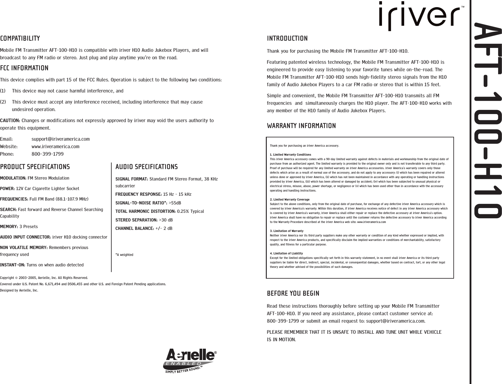 COMPATIBILITYMobile FM Transmitter AFT-100-H10 is compatible with iriver H10 Audio Jukebox Players, and willbroadcast to any FM radio or stereo. Just plug and play anytime you&rsquo;re on the road. FCC INFORMATIONThis device complies with part 15 of the FCC Rules. Operation is subject to the following two conditions:(1)  This device may not cause harmful interference, and  (2)  This device must accept any interference received, including interference that may causeundesired operation. CAUTION: Changes or modifications not expressly approved by iriver may void the users authority tooperate this equipment. Email: support@iriveramerica.comWebsite: www.iriveramerica.comPhone: 800-399-1799Copyright &copy; 2003-2005, Aerielle, Inc. All Rights Reserved.Covered under U.S. Patent No. 6,671,494 and D506,455 and other U.S. and Foreign Patent Pending applications. Designed by Aerielle, Inc.PRODUCT SPECIFICATIONSMODULATION: FM Stereo ModulationPOWER: 12V Car Cigarette Lighter SocketFREQUENCIES: Full FM Band (88.1-107.9 MHz)SEARCH: Fast forward and Reverse Channel SearchingCapabilityMEMORY: 3 PresetsAUDIO INPUT CONNECTOR: iriver H10 docking connectorNON VOLATILE MEMORY: Remembers previousfrequency usedINSTANT-ON: Turns on when audio detectedAUDIO SPECIFICATIONSSIGNAL FORMAT: Standard FM Stereo Format, 38 KHzsubcarrierFREQUENCY RESPONSE: 15 Hz - 15 kHzSIGNAL-TO-NOISE RATIO*: >55dBTOTAL HARMONIC DISTORTION: 0.25% TypicalSTEREO SEPARATION: >30 dBCHANNEL BALANCE: +/- 2 dB*A weightedINTRODUCTIONThank you for purchasing the Mobile FM Transmitter AFT-100-H10.Featuring patented wireless technology, the Mobile FM Transmitter AFT-100-H10 isengineered to provide easy listening to your favorite tunes while on-the-road. TheMobile FM Transmitter AFT-100-H10 sends high-fidelity stereo signals from the H10family of Audio Jukebox Players to a car FM radio or stereo that is within 15 feet. Simple and convenient, the Mobile FM Transmitter AFT-100-H10 transmits all FMfrequencies  and  simultaneously charges the H10 player. The AFT-100-H10 works withany member of the H10 family of Audio Jukebox Players.WARRANTY INFORMATIONBEFORE YOU BEGINRead these instructions thoroughly before setting up your Mobile FM Transmitter AFT-100-H10. If you need any assistance, please contact customer service at: 800-399-1799 or submit an email request to: support@iriveramerica.com.PLEASE REMEMBER THAT IT IS UNSAFE TO INSTALL AND TUNE UNIT WHILE VEHICLE IS IN MOTION.Thank you for purchasing an iriver America accessory. 1. Limited Warranty ConditionsThis iriver America accessory comes with a 90-day limited warranty against defects in materials and workmanship from the original date ofpurchase from an authorized agent. The limited warranty is provided to the original owner only and is not transferable to any third party.Proof of purchase will be required for any limited warranty on iriver America accessories. iriver America's warranty covers only thosedefects which arise as a result of normal use of the accessory, and do not apply to any accessory: (i) which has been repaired or alteredunless done or approved by iriver America, (ii) which has not been maintained in accordance with any operating or handling instructionsprovided by iriver America, (iii) which has been altered or damaged by accident; (iv) which has been subjected to unusual physical orelectrical stress, misuse, abuse, power shortage, or negligence or (v) which has been used other than in accordance with the accessoryoperating and handling instructions.2. Limited Warranty CoverageSubject to the above conditions, only from the original date of purchase, for exchange of any defective iriver America accessory which iscovered by iriver America's warranty. Within this duration, if iriver America receives notice of defect in any iriver America accessory whichis covered by iriver America's warranty, iriver America shall either repair or replace the defective accessory at iriver America's option.iriver America shall have no obligation to repair or replace until the customer returns the defective accessory to iriver America accordingto the Warranty Procedure described at the iriver America web site: www.iriveramerica.com3. Limitation of WarrantyNeither iriver America nor its third party suppliers make any other warranty or condition of any kind whether expressed or implied, withrespect to the iriver America products, and specifically disclaim the implied warranties or conditions of merchantability, satisfactoryquality, and fitness for a particular purpose.4. Limitation of LiabilityExcept for the limited obligations specifically set forth in this warranty statement, in no event shall iriver America or its third partysuppliers be liable for direct, indirect, special, incidental, or consequential damages, whether based on contract, tort, or any other legaltheory and whether advised of the possibilities of such damages.AFT-100-H10