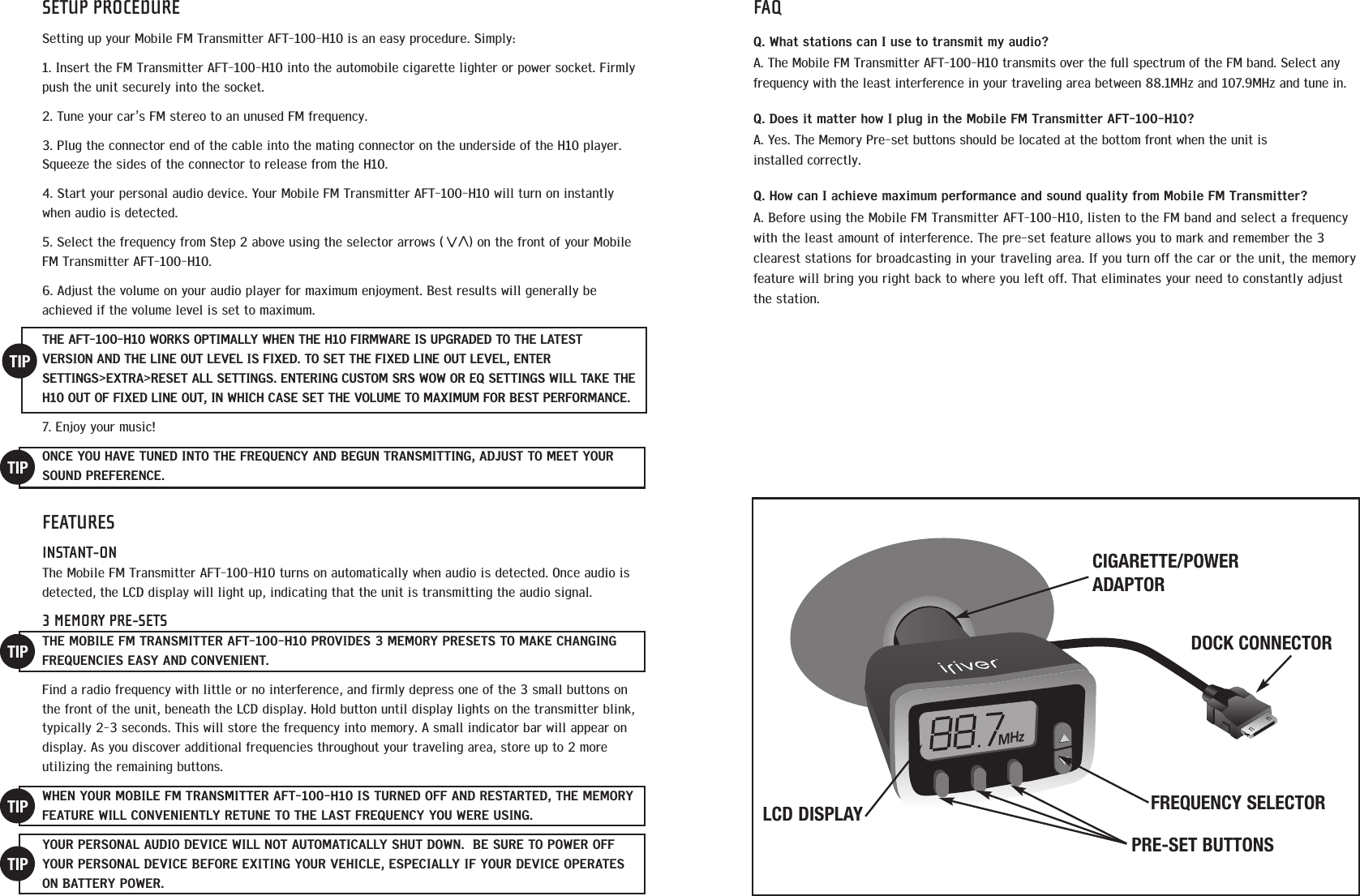 SETUP PROCEDURESetting up your Mobile FM Transmitter AFT-100-H10 is an easy procedure. Simply:1. Insert the FM Transmitter AFT-100-H10 into the automobile cigarette lighter or power socket. Firmlypush the unit securely into the socket. 2. Tune your car&rsquo;s FM stereo to an unused FM frequency.  3. Plug the connector end of the cable into the mating connector on the underside of the H10 player.Squeeze the sides of the connector to release from the H10.4. Start your personal audio device. Your Mobile FM Transmitter AFT-100-H10 will turn on instantlywhen audio is detected.  5. Select the frequency from Step 2 above using the selector arrows (      ) on the front of your MobileFM Transmitter AFT-100-H10. 6. Adjust the volume on your audio player for maximum enjoyment. Best results will generally beachieved if the volume level is set to maximum.THE AFT-100-H10 WORKS OPTIMALLY WHEN THE H10 FIRMWARE IS UPGRADED TO THE LATEST VERSION AND THE LINE OUT LEVEL IS FIXED. TO SET THE FIXED LINE OUT LEVEL, ENTERSETTINGS>EXTRA>RESET ALL SETTINGS. ENTERING CUSTOM SRS WOW OR EQ SETTINGS WILL TAKE THEH10 OUT OF FIXED LINE OUT, IN WHICH CASE SET THE VOLUME TO MAXIMUM FOR BEST PERFORMANCE. 7. Enjoy your music!ONCE YOU HAVE TUNED INTO THE FREQUENCY AND BEGUN TRANSMITTING, ADJUST TO MEET YOURSOUND PREFERENCE.FEATURESINSTANT-ONThe Mobile FM Transmitter AFT-100-H10 turns on automatically when audio is detected. Once audio isdetected, the LCD display will light up, indicating that the unit is transmitting the audio signal. 3 MEMORY PRE-SETSTHE MOBILE FM TRANSMITTER AFT-100-H10 PROVIDES 3 MEMORY PRESETS TO MAKE CHANGINGFREQUENCIES EASY AND CONVENIENT. Find a radio frequency with little or no interference, and firmly depress one of the 3 small buttons onthe front of the unit, beneath the LCD display. Hold button until display lights on the transmitter blink,typically 2-3 seconds. This will store the frequency into memory. A small indicator bar will appear ondisplay. As you discover additional frequencies throughout your traveling area, store up to 2 moreutilizing the remaining buttons. WHEN YOUR MOBILE FM TRANSMITTER AFT-100-H10 IS TURNED OFF AND RESTARTED, THE MEMORYFEATURE WILL CONVENIENTLY RETUNE TO THE LAST FREQUENCY YOU WERE USING. YOUR PERSONAL AUDIO DEVICE WILL NOT AUTOMATICALLY SHUT DOWN.  BE SURE TO POWER OFFYOUR PERSONAL DEVICE BEFORE EXITING YOUR VEHICLE, ESPECIALLY IF YOUR DEVICE OPERATESON BATTERY POWER.TIPTIPTIPTIPTIPFAQQ. What stations can I use to transmit my audio? A. The Mobile FM Transmitter AFT-100-H10 transmits over the full spectrum of the FM band. Select anyfrequency with the least interference in your traveling area between 88.1MHz and 107.9MHz and tune in. Q. Does it matter how I plug in the Mobile FM Transmitter AFT-100-H10? A. Yes. The Memory Pre-set buttons should be located at the bottom front when the unit is installed correctly.Q. How can I achieve maximum performance and sound quality from Mobile FM Transmitter?  A. Before using the Mobile FM Transmitter AFT-100-H10, listen to the FM band and select a frequencywith the least amount of interference. The pre-set feature allows you to mark and remember the 3clearest stations for broadcasting in your traveling area. If you turn off the car or the unit, the memoryfeature will bring you right back to where you left off. That eliminates your need to constantly adjustthe station. MHzPRE-SET BUTTONSCIGARETTE/POWERADAPTORDOCK CONNECTORFREQUENCY SELECTORLCD DISPLAY<<