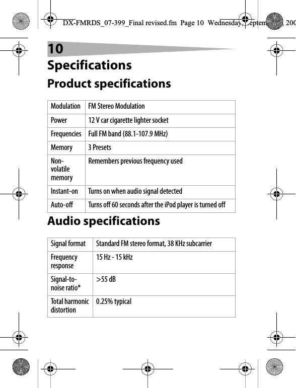 10SpecificationsProduct specificationsAudio specificationsModulation FM Stereo ModulationPower 12 V car cigarette lighter socketFrequencies Full FM band (88.1-107.9 MHz)Memory 3 PresetsNon-volatile memoryRemembers previous frequency usedInstant-on Turns on when audio signal detectedAuto-off Turns off 60 seconds after the iPod player is turned offSignal format Standard FM stereo format, 38 KHz subcarrierFrequency response 15 Hz - 15 kHzSignal-to-noise ratio* >55 dBTotal harmonic distortion 0.25% typicalDX-FMRDS_07-399_Final revised.fm  Page 10  Wednesday, September 5, 200