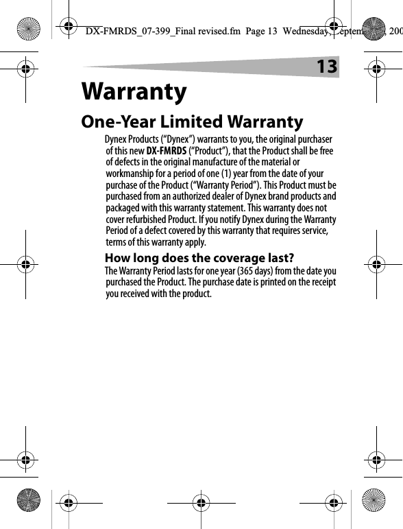13WarrantyOne-Year Limited WarrantyDynex Products (&ldquo;Dynex&rdquo;) warrants to you, the original purchaser of this new DX-FMRDS (&ldquo;Product&rdquo;), that the Product shall be free of defects in the original manufacture of the material or workmanship for a period of one (1) year from the date of your purchase of the Product (&ldquo;Warranty Period&rdquo;). This Product must be purchased from an authorized dealer of Dynex brand products and packaged with this warranty statement. This warranty does not cover refurbished Product. If you notify Dynex during the Warranty Period of a defect covered by this warranty that requires service, terms of this warranty apply.How long does the coverage last?The Warranty Period lasts for one year (365 days) from the date you purchased the Product. The purchase date is printed on the receipt you received with the product.DX-FMRDS_07-399_Final revised.fm  Page 13  Wednesday, September 5, 200