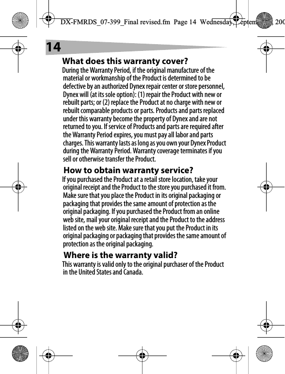 14What does this warranty cover?During the Warranty Period, if the original manufacture of the material or workmanship of the Product is determined to be defective by an authorized Dynex repair center or store personnel, Dynex will (at its sole option): (1) repair the Product with new or rebuilt parts; or (2) replace the Product at no charge with new or rebuilt comparable products or parts. Products and parts replaced under this warranty become the property of Dynex and are not returned to you. If service of Products and parts are required after the Warranty Period expires, you must pay all labor and parts charges. This warranty lasts as long as you own your Dynex Product during the Warranty Period. Warranty coverage terminates if you sell or otherwise transfer the Product.How to obtain warranty service?If you purchased the Product at a retail store location, take your original receipt and the Product to the store you purchased it from. Make sure that you place the Product in its original packaging or packaging that provides the same amount of protection as the original packaging. If you purchased the Product from an online web site, mail your original receipt and the Product to the address listed on the web site. Make sure that you put the Product in its original packaging or packaging that provides the same amount of protection as the original packaging.Where is the warranty valid?This warranty is valid only to the original purchaser of the Product in the United States and Canada.DX-FMRDS_07-399_Final revised.fm  Page 14  Wednesday, September 5, 200