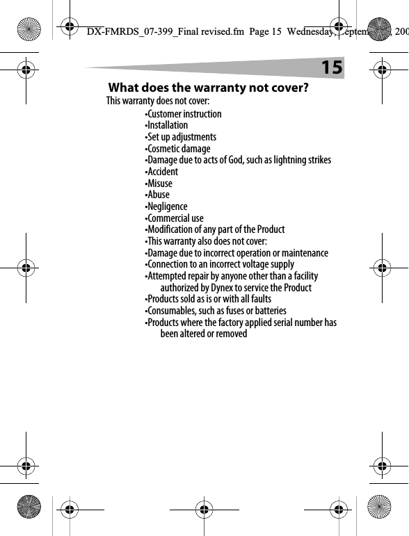 15What does the warranty not cover?This warranty does not cover:&bull;Customer instruction&bull;Installation&bull;Set up adjustments&bull;Cosmetic damage&bull;Damage due to acts of God, such as lightning strikes&bull;Accident&bull;Misuse&bull;Abuse&bull;Negligence&bull;Commercial use&bull;Modification of any part of the Product&bull;This warranty also does not cover:&bull;Damage due to incorrect operation or maintenance&bull;Connection to an incorrect voltage supply&bull;Attempted repair by anyone other than a facility authorized by Dynex to service the Product&bull;Products sold as is or with all faults&bull;Consumables, such as fuses or batteries&bull;Products where the factory applied serial number has been altered or removedDX-FMRDS_07-399_Final revised.fm  Page 15  Wednesday, September 5, 200