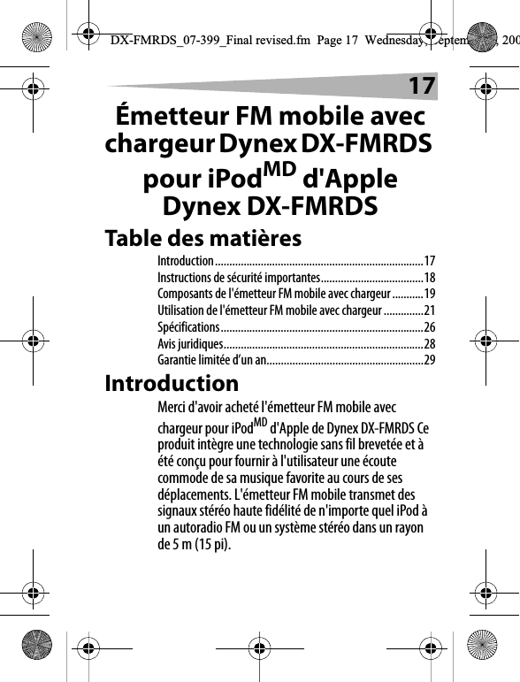 17&Eacute;metteur FM mobile avec chargeur Dynex DX-FMRDS pour iPodMD d'Apple Dynex DX-FMRDSTable des mati&egrave;resIntroduction.........................................................................17Instructions de s&eacute;curit&eacute; importantes....................................18Composants de l'&eacute;metteur FM mobile avec chargeur...........19Utilisation de l'&eacute;metteur FM mobile avec chargeur..............21Sp&eacute;cifications.......................................................................26Avis juridiques......................................................................28Garantie limit&eacute;e d&rsquo;un an.......................................................29IntroductionMerci d'avoir achet&eacute; l'&eacute;metteur FM mobile avec chargeur pour iPodMD d'Apple de Dynex DX-FMRDS Ce produit int&egrave;gre une technologie sans fil brevet&eacute;e et &agrave; &eacute;t&eacute; con&ccedil;u pour fournir &agrave; l'utilisateur une &eacute;coute commode de sa musique favorite au cours de ses d&eacute;placements. L'&eacute;metteur FM mobile transmet des signaux st&eacute;r&eacute;o haute fid&eacute;lit&eacute; de n'importe quel iPod &agrave; un autoradio FM ou un syst&egrave;me st&eacute;r&eacute;o dans un rayon de 5 m (15 pi).DX-FMRDS_07-399_Final revised.fm  Page 17  Wednesday, September 5, 200