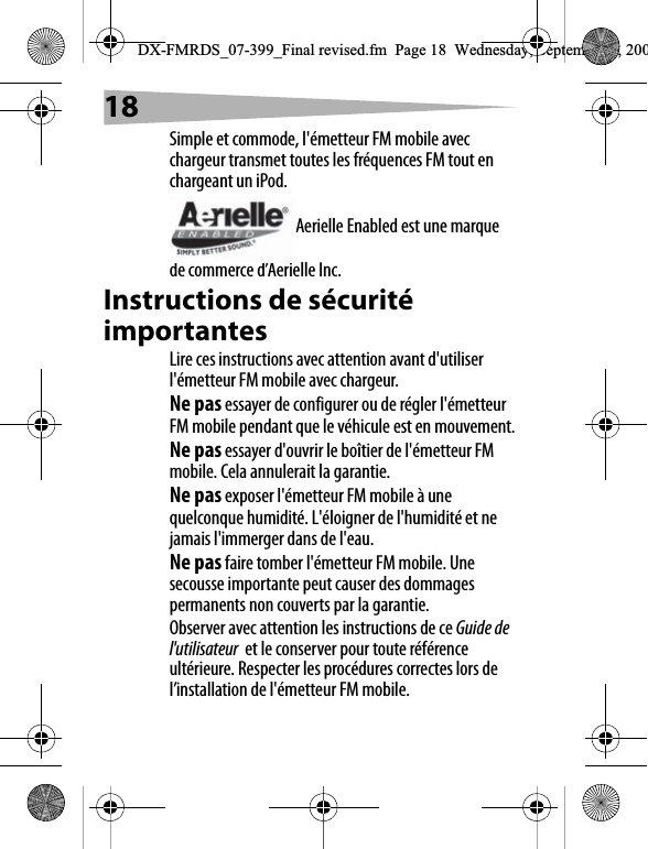 18Simple et commode, l'&eacute;metteur FM mobile avec chargeur transmet toutes les fr&eacute;quences FM tout en chargeant un iPod.Aerielle Enabled est une marque de commerce d&rsquo;Aerielle Inc.Instructions de s&eacute;curit&eacute; importantesLire ces instructions avec attention avant d'utiliser l'&eacute;metteur FM mobile avec chargeur.Ne pas essayer de configurer ou de r&eacute;gler l'&eacute;metteur FM mobile pendant que le v&eacute;hicule est en mouvement.Ne pas essayer d'ouvrir le bo&icirc;tier de l'&eacute;metteur FM mobile. Cela annulerait la garantie.Ne pas exposer l'&eacute;metteur FM mobile &agrave; une quelconque humidit&eacute;. L'&eacute;loigner de l'humidit&eacute; et ne jamais l'immerger dans de l'eau.Ne pas faire tomber l'&eacute;metteur FM mobile. Une secousse importante peut causer des dommages permanents non couverts par la garantie.Observer avec attention les instructions de ce Guide de l'utilisateur  et le conserver pour toute r&eacute;f&eacute;rence ult&eacute;rieure. Respecter les proc&eacute;dures correctes lors de l&rsquo;installation de l'&eacute;metteur FM mobile.DX-FMRDS_07-399_Final revised.fm  Page 18  Wednesday, September 5, 200