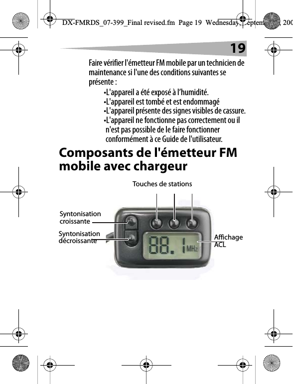19Faire v&eacute;rifier l'&eacute;metteur FM mobile par un technicien de maintenance si l'une des conditions suivantes se pr&eacute;sente :&bull;L'appareil a &eacute;t&eacute; expos&eacute; &agrave; l&rsquo;humidit&eacute;.&bull;L'appareil est tomb&eacute; et est endommag&eacute;&bull;L'appareil pr&eacute;sente des signes visibles de cassure.&bull;L'appareil ne fonctionne pas correctement ou il n'est pas possible de le faire fonctionner conform&eacute;ment &agrave; ce Guide de l'utilisateur.Composants de l'&eacute;metteur FM mobile avec chargeurAffichage ACLTouches de stations Syntonisation croissanteSyntonisation d&eacute;croissanteDX-FMRDS_07-399_Final revised.fm  Page 19  Wednesday, September 5, 200