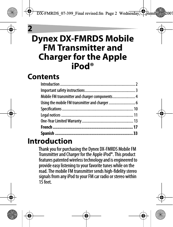 2Dynex DX-FMRDS Mobile FM Transmitter and Charger for the Apple iPod&reg;ContentsIntroduction...............................................................................2Important safety instructions.....................................................3Mobile FM transmitter and charger components........................4Using the mobile FM transmitter and charger ............................6Specifications ........................................................................... 10Legal notices ............................................................................ 11One-Year Limited Warranty...................................................... 13French ...................................................................... 17Spanish .................................................................... 33IntroductionThank you for purchasing the Dynex DX-FMRDS Mobile FM Transmitter and Charger for the Apple iPod&reg;. This product features patented wireless technology and is engineered to provide easy listening to your favorite tunes while on the road. The mobile FM transmitter sends high-fidelity stereo signals from any iPod to your FM car radio or stereo within 15 feet.DX-FMRDS_07-399_Final revised.fm  Page 2  Wednesday, September 5, 2007