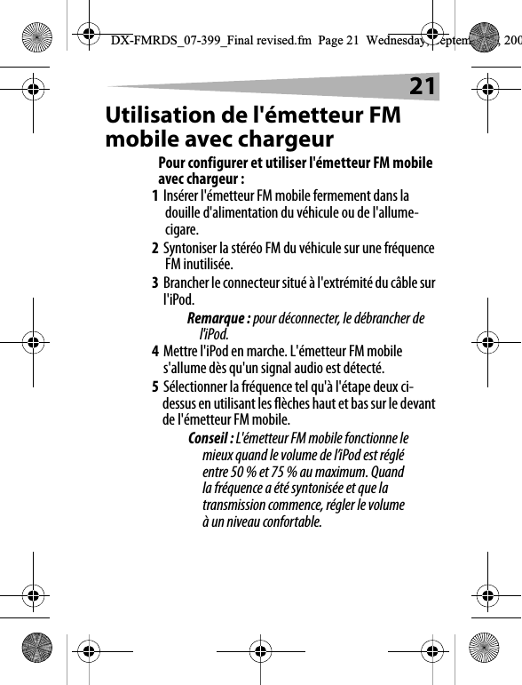 21Utilisation de l'&eacute;metteur FM mobile avec chargeurPour configurer et utiliser l'&eacute;metteur FM mobile avec chargeur :1Ins&eacute;rer l'&eacute;metteur FM mobile fermement dans la douille d'alimentation du v&eacute;hicule ou de l'allume-cigare.2Syntoniser la st&eacute;r&eacute;o FM du v&eacute;hicule sur une fr&eacute;quence FM inutilis&eacute;e.3Brancher le connecteur situ&eacute; &agrave; l'extr&eacute;mit&eacute; du c&acirc;ble sur l'iPod.Remarque : pour d&eacute;connecter, le d&eacute;brancher de l'iPod.4Mettre l'iPod en marche. L'&eacute;metteur FM mobile s'allume d&egrave;s qu'un signal audio est d&eacute;tect&eacute;. 5S&eacute;lectionner la fr&eacute;quence tel qu'&agrave; l'&eacute;tape deux ci-dessus en utilisant les fl&egrave;ches haut et bas sur le devant de l'&eacute;metteur FM mobile. Conseil : L'&eacute;metteur FM mobile fonctionne le mieux quand le volume de l&rsquo;iPod est r&eacute;gl&eacute; entre 50 % et 75 % au maximum. Quand la fr&eacute;quence a &eacute;t&eacute; syntonis&eacute;e et que la transmission commence, r&eacute;gler le volume &agrave; un niveau confortable.DX-FMRDS_07-399_Final revised.fm  Page 21  Wednesday, September 5, 200