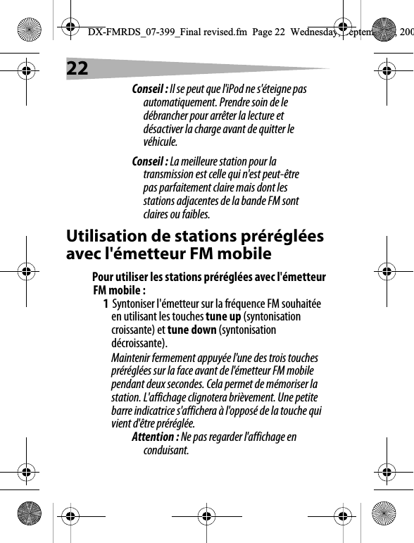 22Conseil : Il se peut que l'iPod ne s'&eacute;teigne pas automatiquement. Prendre soin de le d&eacute;brancher pour arr&ecirc;ter la lecture et d&eacute;sactiver la charge avant de quitter le v&eacute;hicule.Conseil : La meilleure station pour la transmission est celle qui n'est peut-&ecirc;tre pas parfaitement claire mais dont les stations adjacentes de la bande FM sont claires ou faibles.Utilisation de stations pr&eacute;r&eacute;gl&eacute;es avec l'&eacute;metteur FM mobilePour utiliser les stations pr&eacute;r&eacute;gl&eacute;es avec l'&eacute;metteur FM mobile :1Syntoniser l'&eacute;metteur sur la fr&eacute;quence FM souhait&eacute;e en utilisant les touches tune up (syntonisation croissante) et tune down (syntonisation d&eacute;croissante).Maintenir fermement appuy&eacute;e l'une des trois touches pr&eacute;r&eacute;gl&eacute;es sur la face avant de l'&eacute;metteur FM mobile pendant deux secondes. Cela permet de m&eacute;moriser la station. L'affichage clignotera bri&egrave;vement. Une petite barre indicatrice s'affichera &agrave; l'oppos&eacute; de la touche qui vient d'&ecirc;tre pr&eacute;r&eacute;gl&eacute;e.Attention : Ne pas regarder l'affichage en conduisant.DX-FMRDS_07-399_Final revised.fm  Page 22  Wednesday, September 5, 200