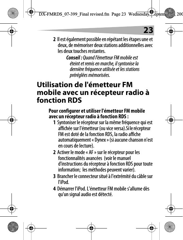232Il est &eacute;galement possible en r&eacute;p&eacute;tant les &eacute;tapes une et deux, de m&eacute;moriser deux stations additionnelles avec les deux touches restantes.Conseil : Quand l'&eacute;metteur FM mobile est &eacute;teint et remis en marche, il syntonise la derni&egrave;re fr&eacute;quence utilis&eacute;e et les stations pr&eacute;r&eacute;gl&eacute;es m&eacute;moris&eacute;es.Utilisation de l'&eacute;metteur FM mobile avec un r&eacute;cepteur radio &agrave; fonction RDSPour configurer et utiliser l'&eacute;metteur FM mobile avec un r&eacute;cepteur radio &agrave; fonction RDS :1Syntoniser le r&eacute;cepteur sur la m&ecirc;me fr&eacute;quence qui est affich&eacute;e sur l'&eacute;metteur (ou vice versa).Si le r&eacute;cepteur FM est dot&eacute; de la fonction RDS, la radio affiche automatiquement &laquo; Dynex &raquo; (si aucune chanson n'est en cours de lecture).2Activer le mode &laquo; AF&raquo; sur le r&eacute;cepteur pour les fonctionnalit&eacute;s avanc&eacute;es  (voir le manuel d'instructions du r&eacute;cepteur &agrave; fonction RDS pour toute information;  les m&eacute;thodes peuvent varier).3Brancher le connecteur situ&eacute; &agrave; l'extr&eacute;mit&eacute; du c&acirc;ble sur l'iPod.4D&eacute;marrer l'iPod. L'&eacute;metteur FM mobile s'allume d&egrave;s qu'un signal audio est d&eacute;tect&eacute;. DX-FMRDS_07-399_Final revised.fm  Page 23  Wednesday, September 5, 200
