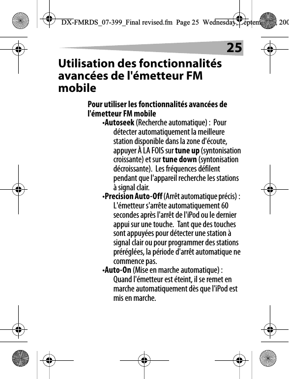 25Utilisation des fonctionnalit&eacute;s avanc&eacute;es de l'&eacute;metteur FM mobilePour utiliser les fonctionnalit&eacute;s avanc&eacute;es de l'&eacute;metteur FM mobile&bull;Autoseek (Recherche automatique) :  Pour d&eacute;tecter automatiquement la meilleure station disponible dans la zone d'&eacute;coute, appuyer &Agrave; LA FOIS sur tune up (syntonisation croissante) et sur tune down (syntonisation d&eacute;croissante).  Les fr&eacute;quences d&eacute;filent pendant que l'appareil recherche les stations &agrave; signal clair.&bull;Precision Auto-Off (Arr&ecirc;t automatique pr&eacute;cis) :  L'&eacute;metteur s'arr&ecirc;te automatiquement 60 secondes apr&egrave;s l'arr&ecirc;t de l'iPod ou le dernier appui sur une touche.  Tant que des touches sont appuy&eacute;es pour d&eacute;tecter une station &agrave; signal clair ou pour programmer des stations pr&eacute;r&eacute;gl&eacute;es, la p&eacute;riode d'arr&ecirc;t automatique ne commence pas.&bull;Auto-On (Mise en marche automatique) :  Quand l'&eacute;metteur est &eacute;teint, il se remet en marche automatiquement d&egrave;s que l'iPod est mis en marche.DX-FMRDS_07-399_Final revised.fm  Page 25  Wednesday, September 5, 200