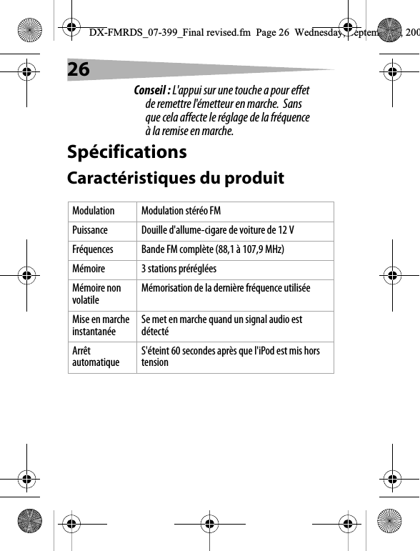 26Conseil : L'appui sur une touche a pour effet de remettre l'&eacute;metteur en marche.  Sans que cela affecte le r&eacute;glage de la fr&eacute;quence &agrave; la remise en marche.Sp&eacute;cificationsCaract&eacute;ristiques du produitModulation Modulation st&eacute;r&eacute;o FMPuissance Douille d'allume-cigare de voiture de 12 VFr&eacute;quences Bande FM compl&egrave;te (88,1 &agrave; 107,9 MHz)M&eacute;moire 3 stations pr&eacute;r&eacute;gl&eacute;esM&eacute;moire non volatile M&eacute;morisation de la derni&egrave;re fr&eacute;quence utilis&eacute;eMise en marche instantan&eacute;e Se met en marche quand un signal audio est d&eacute;tect&eacute;Arr&ecirc;t automatique S'&eacute;teint 60 secondes apr&egrave;s que l'iPod est mis hors tensionDX-FMRDS_07-399_Final revised.fm  Page 26  Wednesday, September 5, 200