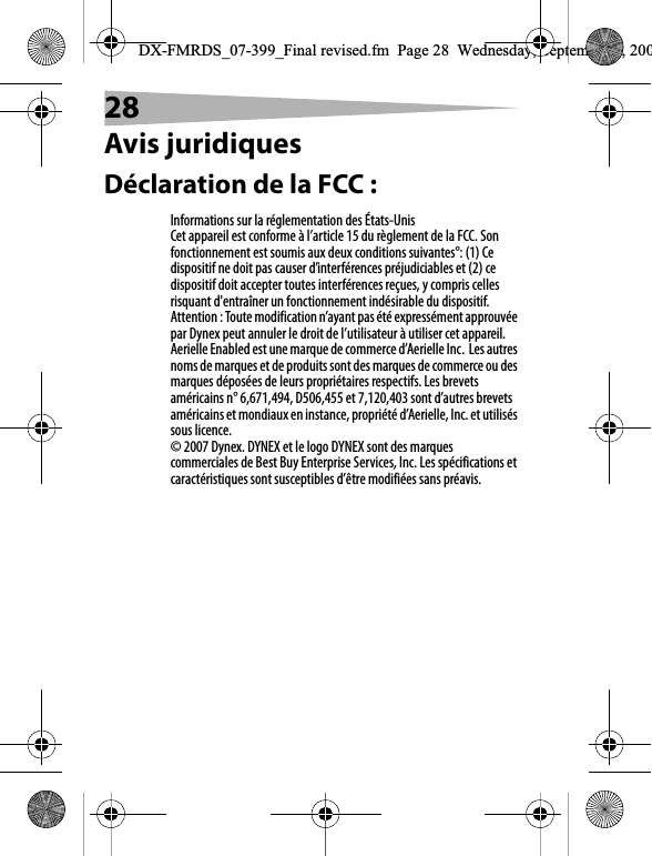 28Avis juridiquesD&eacute;claration de la FCC :Informations sur la r&eacute;glementation des &Eacute;tats-UnisCet appareil est conforme &agrave; l&rsquo;article 15 du r&egrave;glement de la FCC. Son fonctionnement est soumis aux deux conditions suivantes&deg;: (1) Ce dispositif ne doit pas causer d&rsquo;interf&eacute;rences pr&eacute;judiciables et (2) ce dispositif doit accepter toutes interf&eacute;rences re&ccedil;ues, y compris celles risquant d'entra&icirc;ner un fonctionnement ind&eacute;sirable du dispositif.Attention : Toute modification n&rsquo;ayant pas &eacute;t&eacute; express&eacute;ment approuv&eacute;e par Dynex peut annuler le droit de l&rsquo;utilisateur &agrave; utiliser cet appareil.Aerielle Enabled est une marque de commerce d&rsquo;Aerielle Inc.Les autres noms de marques et de produits sont des marques de commerce ou des marques d&eacute;pos&eacute;es de leurs propri&eacute;taires respectifs. Les brevets am&eacute;ricains n&deg; 6,671,494, D506,455 et 7,120,403 sont d&rsquo;autres brevets am&eacute;ricains et mondiaux en instance, propri&eacute;t&eacute; d&rsquo;Aerielle, Inc. et utilis&eacute;s sous licence. &copy; 2007 Dynex. DYNEX et le logo DYNEX sont des marques commerciales de Best Buy Enterprise Services, Inc. Les sp&eacute;cifications et caract&eacute;ristiques sont susceptibles d&rsquo;&ecirc;tre modifi&eacute;es sans pr&eacute;avis.DX-FMRDS_07-399_Final revised.fm  Page 28  Wednesday, September 5, 200