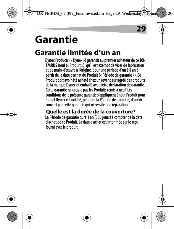 29GarantieGarantie limit&eacute;e d&rsquo;un anDynex Products (&laquo; Dynex &raquo;) garantit au premier acheteur de ce DX-FMRDS neuf (&laquo; Produit &raquo;), qu&rsquo;il est exempt de vices de fabrication et de main-d&rsquo;&oelig;uvre &agrave; l&rsquo;origine, pour une p&eacute;riode d&rsquo;un (1) an &agrave; partir de la date d&rsquo;achat du Produit (&laquo; P&eacute;riode de garantie &raquo;). Ce Produit doit avoir &eacute;t&eacute; achet&eacute; chez un revendeur agr&eacute;&eacute; des produits de la marque Dynex et emball&eacute; avec cette d&eacute;claration de garantie. Cette garantie ne couvre pas les Produits remis &agrave; neuf. Les conditions de la pr&eacute;sente garantie s&rsquo;appliquent &agrave; tout Produit pour lequel Dynex est notifi&eacute;, pendant la P&eacute;riode de garantie, d&rsquo;un vice couvert par cette garantie qui n&eacute;cessite une r&eacute;paration.Quelle est la dur&eacute;e de la couverture?La P&eacute;riode de garantie dure 1 an (365 jours) &agrave; compter de la date d&rsquo;achat de ce Produit. La date d&rsquo;achat est imprim&eacute;e sur le re&ccedil;u fourni avec le produit.DX-FMRDS_07-399_Final revised.fm  Page 29  Wednesday, September 5, 200