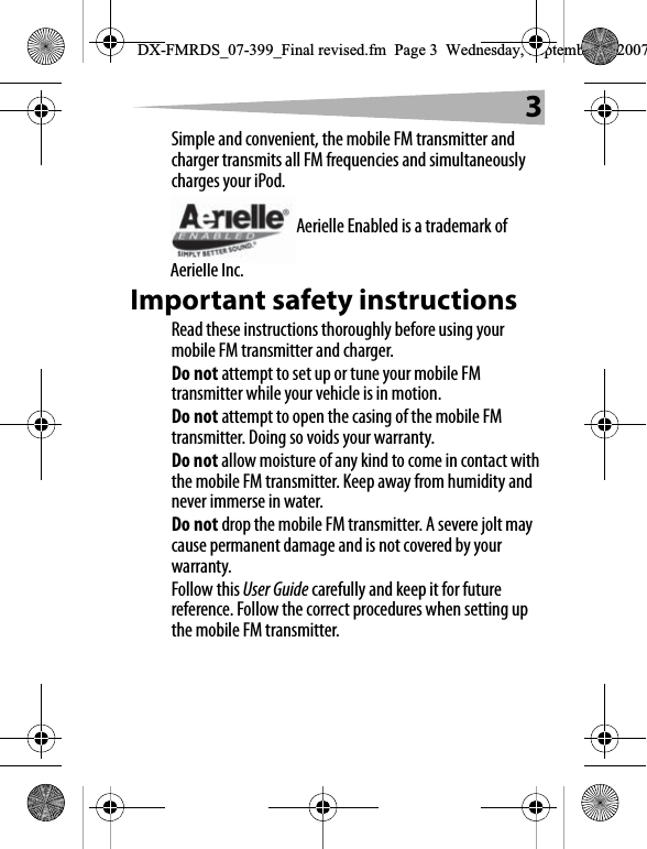3Simple and convenient, the mobile FM transmitter and charger transmits all FM frequencies and simultaneously charges your iPod.Aerielle Enabled is a trademark of Aerielle Inc.Important safety instructionsRead these instructions thoroughly before using your mobile FM transmitter and charger.Do not attempt to set up or tune your mobile FM transmitter while your vehicle is in motion.Do not attempt to open the casing of the mobile FM transmitter. Doing so voids your warranty.Do not allow moisture of any kind to come in contact with the mobile FM transmitter. Keep away from humidity and never immerse in water.Do not drop the mobile FM transmitter. A severe jolt may cause permanent damage and is not covered by your warranty.Follow this User Guide carefully and keep it for future reference. Follow the correct procedures when setting up the mobile FM transmitter.DX-FMRDS_07-399_Final revised.fm  Page 3  Wednesday, September 5, 2007