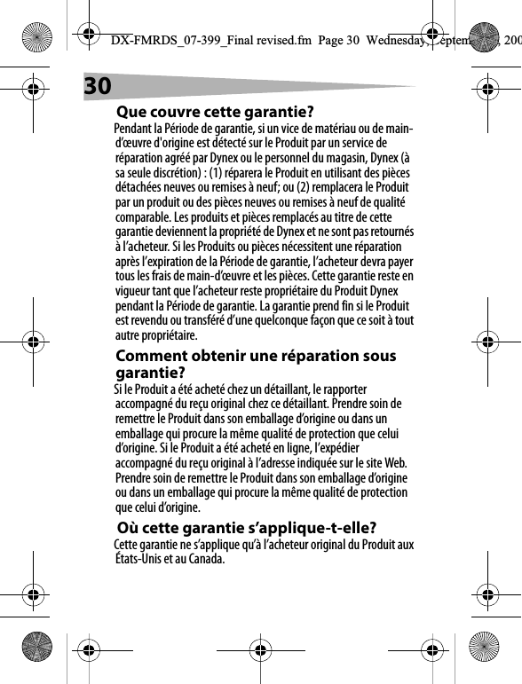 30Que couvre cette garantie?Pendant la P&eacute;riode de garantie, si un vice de mat&eacute;riau ou de main-d&rsquo;&oelig;uvre d'origine est d&eacute;tect&eacute; sur le Produit par un service de r&eacute;paration agr&eacute;&eacute; par Dynex ou le personnel du magasin, Dynex (&agrave; sa seule discr&eacute;tion) : (1) r&eacute;parera le Produit en utilisant des pi&egrave;ces d&eacute;tach&eacute;es neuves ou remises &agrave; neuf; ou (2) remplacera le Produit par un produit ou des pi&egrave;ces neuves ou remises &agrave; neuf de qualit&eacute; comparable. Les produits et pi&egrave;ces remplac&eacute;s au titre de cette garantie deviennent la propri&eacute;t&eacute; de Dynex et ne sont pas retourn&eacute;s &agrave; l&rsquo;acheteur. Si les Produits ou pi&egrave;ces n&eacute;cessitent une r&eacute;paration apr&egrave;s l&rsquo;expiration de la P&eacute;riode de garantie, l&rsquo;acheteur devra payer tous les frais de main-d&rsquo;&oelig;uvre et les pi&egrave;ces. Cette garantie reste en vigueur tant que l&rsquo;acheteur reste propri&eacute;taire du Produit Dynex pendant la P&eacute;riode de garantie. La garantie prend fin si le Produit est revendu ou transf&eacute;r&eacute; d&rsquo;une quelconque fa&ccedil;on que ce soit &agrave; tout autre propri&eacute;taire.Comment obtenir une r&eacute;paration sous garantie?Si le Produit a &eacute;t&eacute; achet&eacute; chez un d&eacute;taillant, le rapporter accompagn&eacute; du re&ccedil;u original chez ce d&eacute;taillant. Prendre soin de remettre le Produit dans son emballage d&rsquo;origine ou dans un emballage qui procure la m&ecirc;me qualit&eacute; de protection que celui d&rsquo;origine. Si le Produit a &eacute;t&eacute; achet&eacute; en ligne, l&rsquo;exp&eacute;dier accompagn&eacute; du re&ccedil;u original &agrave; l&rsquo;adresse indiqu&eacute;e sur le site Web. Prendre soin de remettre le Produit dans son emballage d&rsquo;origine ou dans un emballage qui procure la m&ecirc;me qualit&eacute; de protection que celui d&rsquo;origine.O&ugrave; cette garantie s&rsquo;applique-t-elle?Cette garantie ne s&rsquo;applique qu&rsquo;&agrave; l&rsquo;acheteur original du Produit aux &Eacute;tats-Unis et au Canada.DX-FMRDS_07-399_Final revised.fm  Page 30  Wednesday, September 5, 200