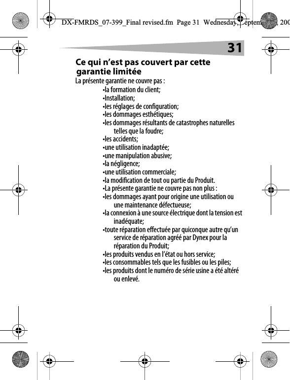 31Ce qui n&rsquo;est pas couvert par cette garantie limit&eacute;eLa pr&eacute;sente garantie ne couvre pas :&bull;la formation du client;&bull;Installation;&bull;les r&eacute;glages de configuration;&bull;les dommages esth&eacute;tiques;&bull;les dommages r&eacute;sultants de catastrophes naturelles telles que la foudre;&bull;les accidents;&bull;une utilisation inadapt&eacute;e;&bull;une manipulation abusive;&bull;la n&eacute;gligence;&bull;une utilisation commerciale;&bull;la modification de tout ou partie du Produit.&bull;La pr&eacute;sente garantie ne couvre pas non plus :&bull;les dommages ayant pour origine une utilisation ou une maintenance d&eacute;fectueuse;&bull;la connexion &agrave; une source &eacute;lectrique dont la tension est inad&eacute;quate;&bull;toute r&eacute;paration effectu&eacute;e par quiconque autre qu&rsquo;un service de r&eacute;paration agr&eacute;&eacute; par Dynex pour la r&eacute;paration du Produit;&bull;les produits vendus en l&rsquo;&eacute;tat ou hors service;&bull;les consommables tels que les fusibles ou les piles;&bull;les produits dont le num&eacute;ro de s&eacute;rie usine a &eacute;t&eacute; alt&eacute;r&eacute; ou enlev&eacute;.DX-FMRDS_07-399_Final revised.fm  Page 31  Wednesday, September 5, 200