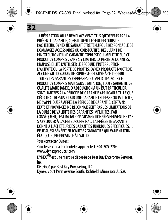 32LA R&Eacute;PARATION OU LE REMPLACEMENT, TELS QU&rsquo;OFFERTS PAR LA PR&Eacute;SENTE GARANTIE, CONSTITUENT LE SEUL RECOURS DE L&rsquo;ACHETEUR. DYNEX NE SAURAIT &Ecirc;TRE TENU POUR RESPONSABLE DE DOMMAGES ACCESSOIRES OU CONS&Eacute;CUTIFS, R&Eacute;SULTANT DE L&rsquo;INEX&Eacute;CUTION D'UNE GARANTIE EXPRESSE OU IMPLICITE SUR CE PRODUIT, Y COMPRIS , SANS S&rsquo;Y LIMITER, LA PERTE DE DONN&Eacute;ES, L&rsquo;IMPOSSIBILIT&Eacute; D&rsquo;UTILISER LE PRODUIT, L&rsquo;INTERRUPTION D&rsquo;ACTIVIT&Eacute; OU LA PERTE DE PROFITS. DYNEX PRODUCTS N&rsquo;OCTROIE AUCUNE AUTRE GARANTIE EXPRESSE RELATIVE &Agrave; CE PRODUIT; TOUTES LES GARANTIES EXPRESSES OU IMPLICITES POUR CE PRODUIT, Y COMPRIS MAIS SANS LIMITATION, TOUTE GARANTIE DE QUALIT&Eacute; MARCHANDE, D'AD&Eacute;QUATION &Agrave; UN BUT PARTICULIER, SONT LIMIT&Eacute;ES &Agrave; LA P&Eacute;RIODE DE GARANTIE APPLICABLE TELLE QUE D&Eacute;CRITE CI-DESSUS ET AUCUNE GARANTIE EXPRESSE OU IMPLICITE, NE S&rsquo;APPLIQUERA APR&Egrave;S LA P&Eacute;RIODE DE GARANTIE. CERTAINS &Eacute;TATS ET PROVINCES NE RECONNAISSENT PAS LES LIMITATIONS DE LA DUR&Eacute;E DE VALIDIT&Eacute; DES GARANTIES IMPLICITES. PAR CONS&Eacute;QUENT, LES LIMITATIONS SUSMENTIONN&Eacute;ES PEUVENT NE PAS S'APPLIQUER &Agrave; L&rsquo;ACHETEUR ORIGINAL. LA PR&Eacute;SENTE GARANTIE DONNE &Agrave; L'ACHETEUR DES GARANTIES JURIDIQUES SP&Eacute;CIFIQUES; IL PEUT AUSSI B&Eacute;N&Eacute;FICIER D'AUTRES GARANTIES QUI VARIENT D'UN &Eacute;TAT OU D'UNE PROVINCE &Agrave; L'AUTRE.Pour contacter Dynex :Pour le service &agrave; la client&egrave;le, appeler le 1-800-305-2204www.dynexproducts.comDYNEXMD est une marque d&eacute;pos&eacute;e de Best Buy Enterprise Services, Inc.Distribu&eacute; par Best Buy Purchasing, LLC.Dynex, 7601 Penn Avenue South, Richfield, Minnesota, U.S.A.DX-FMRDS_07-399_Final revised.fm  Page 32  Wednesday, September 5, 200