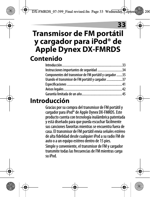 33Transmisor de FM port&aacute;til y cargador para iPod&reg; de Apple Dynex DX-FMRDSContenidoIntroducci&oacute;n.........................................................................33Instrucciones importantes de seguridad ..............................34Componentes del transmisor de FM port&aacute;til y cargador .......35Usando el transmisor de FM port&aacute;til y cargador...................37Especificaciones ...................................................................41Avisos legales.......................................................................42Garant&iacute;a limitada de un a&ntilde;o.................................................45Introducci&oacute;nGracias por su compra del transmisor de FM port&aacute;til y cargador para iPod&reg; de Apple Dynex DX-FMRDS. Este producto cuenta con tecnolog&iacute;a inal&aacute;mbrica patentada y est&aacute; dise&ntilde;ado para que pueda escuchar f&aacute;cilmente sus canciones favoritas mientras se encuentra fuera de casa. El transmisor de FM port&aacute;til envia se&ntilde;ales est&eacute;reo de alta fidelidad desde cualquier iPod a su radio FM de auto o a un equipo est&eacute;reo dentro de 15 pies.Simple y conveniente, el transmisor de FM y cargador transmite todas las frecuencias de FM mientras carga su iPod.DX-FMRDS_07-399_Final revised.fm  Page 33  Wednesday, September 5, 200