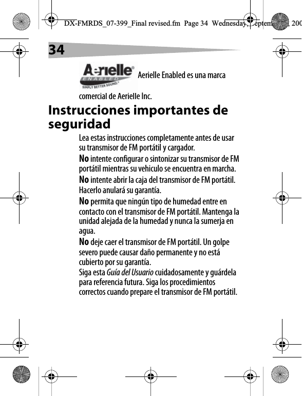 34Aerielle Enabled es una marca comercial de Aerielle Inc.Instrucciones importantes de seguridadLea estas instrucciones completamente antes de usar su transmisor de FM port&aacute;til y cargador.No intente configurar o sintonizar su transmisor de FM port&aacute;til mientras su vehiculo se encuentra en marcha.No intente abrir la caja del transmisor de FM port&aacute;til. Hacerlo anular&aacute; su garant&iacute;a.No permita que ning&uacute;n tipo de humedad entre en contacto con el transmisor de FM port&aacute;til. Mantenga la unidad alejada de la humedad y nunca la sumerja en agua.No deje caer el transmisor de FM port&aacute;til. Un golpe severo puede causar da&ntilde;o permanente y no est&aacute; cubierto por su garant&iacute;a.Siga esta Gu&iacute;a del Usuario cuidadosamente y gu&aacute;rdela para referencia futura. Siga los procedimientos correctos cuando prepare el transmisor de FM port&aacute;til.DX-FMRDS_07-399_Final revised.fm  Page 34  Wednesday, September 5, 200