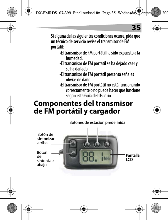 35Si alguna de las siguientes condiciones ocurre, pida que un t&eacute;cnico de servicio revise el transmisor de FM port&aacute;til:&bull;El transmisor de FM port&aacute;til ha sido expuesto a la humedad.&bull;El transmisor de FM port&aacute;til se ha dejado caer y se ha da&ntilde;ado.&bull;El transmisor de FM port&aacute;til presenta se&ntilde;ales obvias de da&ntilde;o.&bull;El transmisor de FM port&aacute;til no est&aacute; funcionando correctamente o no puede hacer que funcione seg&uacute;n esta Gu&iacute;a del Usuario.Componentes del transmisor de FM port&aacute;til y cargador Pantalla LCDBotones de estaci&oacute;n predefinidaBot&oacute;n de sintonizar arribaBot&oacute;n de sintonizar abajoDX-FMRDS_07-399_Final revised.fm  Page 35  Wednesday, September 5, 200