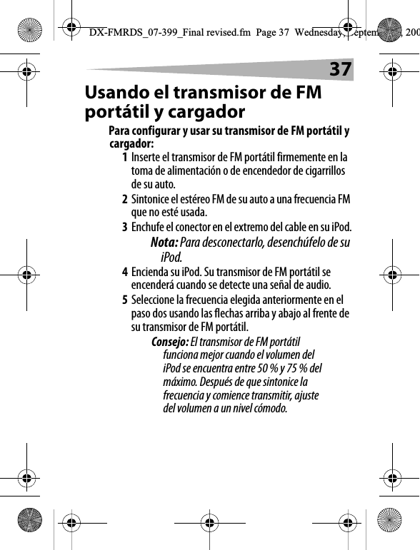 37Usando el transmisor de FM port&aacute;til y cargadorPara configurar y usar su transmisor de FM port&aacute;til y cargador:1Inserte el transmisor de FM port&aacute;til firmemente en la toma de alimentaci&oacute;n o de encendedor de cigarrillos de su auto.2Sintonice el est&eacute;reo FM de su auto a una frecuencia FM que no est&eacute; usada.3Enchufe el conector en el extremo del cable en su iPod.Nota: Para desconectarlo, desench&uacute;felo de su iPod.4Encienda su iPod. Su transmisor de FM port&aacute;til se encender&aacute; cuando se detecte una se&ntilde;al de audio. 5Seleccione la frecuencia elegida anteriormente en el paso dos usando las flechas arriba y abajo al frente de su transmisor de FM port&aacute;til. Consejo: El transmisor de FM port&aacute;til funciona mejor cuando el volumen del iPod se encuentra entre 50 % y 75 % del m&aacute;ximo. Despu&eacute;s de que sintonice la frecuencia y comience transmitir, ajuste del volumen a un nivel c&oacute;modo.DX-FMRDS_07-399_Final revised.fm  Page 37  Wednesday, September 5, 200