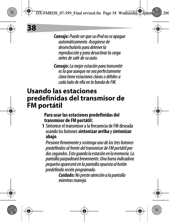 38Consejo: Puede ser que su iPod no se apague autom&aacute;ticamente. Aseg&uacute;rese de desenchufarlo para detener la reproducci&oacute;n y para desactivar la carga antes de salir de su auto.Consejo: La mejor estaci&oacute;n para transmitir es la que aunque no sea perfectamente clara tiene estaciones claras o d&eacute;biles a cada lado de ella en la banda de FM.Usando las estaciones predefinidas del transmisor de FM port&aacute;tilPara usar las estaciones predefinidas del transmisor de FM port&aacute;til:1Sintonice el transmisor a la frecuencia de FM deseada usando los botones sintonizar arriba y sintonizar abajo.Presione firmemente y sostenga uno de los tres botones predefinidos al frente del transmisor de FM port&aacute;til por dos segundos. Esto guarda la estaci&oacute;n en la memoria. La pantalla parpadear&aacute; brevemente. Una barra indicadora peque&ntilde;a aparecer&aacute; en la pantalla opuesta al bot&oacute;n predefinido reci&eacute;n programado.Cuidado: No preste atenci&oacute;n a la pantalla mientras maneja.DX-FMRDS_07-399_Final revised.fm  Page 38  Wednesday, September 5, 200