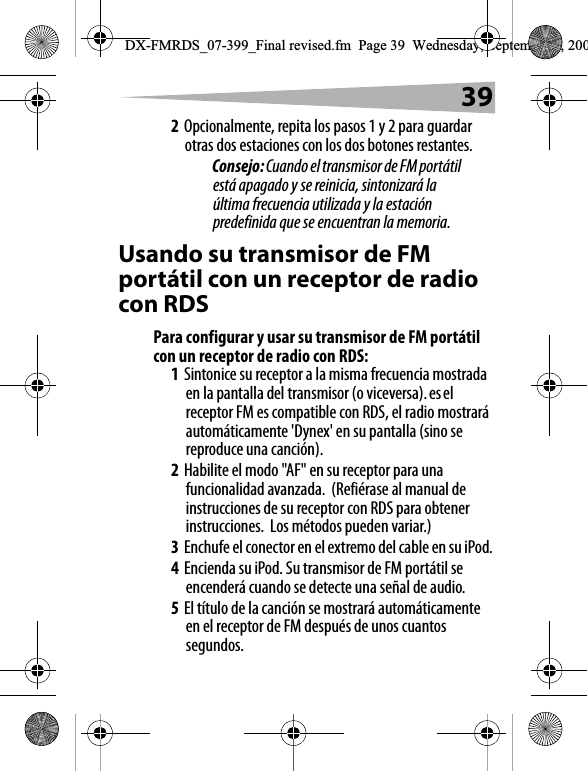 392Opcionalmente, repita los pasos 1 y 2 para guardar otras dos estaciones con los dos botones restantes.Consejo: Cuando el transmisor de FM port&aacute;til est&aacute; apagado y se reinicia, sintonizar&aacute; la &uacute;ltima frecuencia utilizada y la estaci&oacute;n predefinida que se encuentran la memoria.Usando su transmisor de FM port&aacute;til con un receptor de radio con RDSPara configurar y usar su transmisor de FM port&aacute;til con un receptor de radio con RDS:1Sintonice su receptor a la misma frecuencia mostrada en la pantalla del transmisor (o viceversa). es el receptor FM es compatible con RDS, el radio mostrar&aacute; autom&aacute;ticamente 'Dynex' en su pantalla (sino se reproduce una canci&oacute;n).2Habilite el modo "AF" en su receptor para una funcionalidad avanzada.  (Refi&eacute;rase al manual de instrucciones de su receptor con RDS para obtener instrucciones.  Los m&eacute;todos pueden variar.)3Enchufe el conector en el extremo del cable en su iPod.4Encienda su iPod. Su transmisor de FM port&aacute;til se encender&aacute; cuando se detecte una se&ntilde;al de audio. 5El t&iacute;tulo de la canci&oacute;n se mostrar&aacute; autom&aacute;ticamente en el receptor de FM despu&eacute;s de unos cuantos segundos. DX-FMRDS_07-399_Final revised.fm  Page 39  Wednesday, September 5, 200