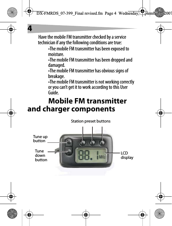 4Have the mobile FM transmitter checked by a service technician if any the following conditions are true:&bull;The mobile FM transmitter has been exposed to moisture.&bull;The mobile FM transmitter has been dropped and damaged.&bull;The mobile FM transmitter has obvious signs of breakage.&bull;The mobile FM transmitter is not working correctly or you can&rsquo;t get it to work according to this User Guide.Mobile FM transmitter and charger componentsLCD displayStation preset buttonsTune up buttonTune down buttonDX-FMRDS_07-399_Final revised.fm  Page 4  Wednesday, September 5, 2007