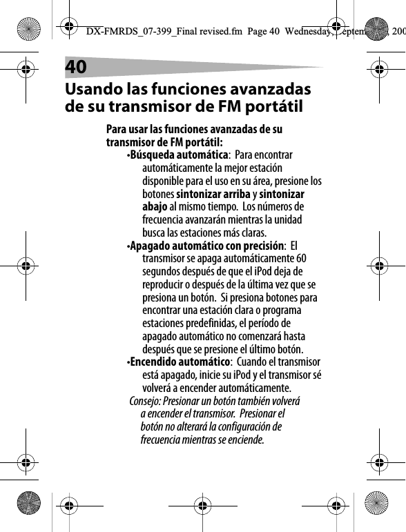 40Usando las funciones avanzadas de su transmisor de FM port&aacute;tilPara usar las funciones avanzadas de su transmisor de FM port&aacute;til:&bull;B&uacute;squeda autom&aacute;tica:  Para encontrar autom&aacute;ticamente la mejor estaci&oacute;n disponible para el uso en su &aacute;rea, presione los botones sintonizar arriba y sintonizar abajo al mismo tiempo.  Los n&uacute;meros de frecuencia avanzar&aacute;n mientras la unidad busca las estaciones m&aacute;s claras.&bull;Apagado autom&aacute;tico con precisi&oacute;n:  El transmisor se apaga autom&aacute;ticamente 60 segundos despu&eacute;s de que el iPod deja de reproducir o despu&eacute;s de la &uacute;ltima vez que se presiona un bot&oacute;n.  Si presiona botones para encontrar una estaci&oacute;n clara o programa estaciones predefinidas, el per&iacute;odo de apagado autom&aacute;tico no comenzar&aacute; hasta despu&eacute;s que se presione el &uacute;ltimo bot&oacute;n.&bull;Encendido autom&aacute;tico:  Cuando el transmisor est&aacute; apagado, inicie su iPod y el transmisor s&eacute; volver&aacute; a encender autom&aacute;ticamente.Consejo: Presionar un bot&oacute;n tambi&eacute;n volver&aacute; a encender el transmisor.  Presionar el bot&oacute;n no alterar&aacute; la configuraci&oacute;n de frecuencia mientras se enciende.DX-FMRDS_07-399_Final revised.fm  Page 40  Wednesday, September 5, 200