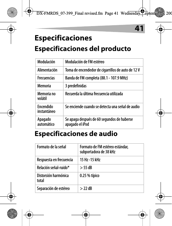 41EspecificacionesEspecificaciones del productoEspecificaciones de audioModulaci&oacute;n  Modulaci&oacute;n de FM est&eacute;reoAlimentaci&oacute;n Toma de encendedor de cigarrillos de auto de 12 VFrecuencias  Banda de FM completa (88.1 - 107.9 MHz)Memoria 3 predefinidasMemoria no vol&aacute;til Recuerda la &uacute;ltima frecuencia utilizadaEncendido instant&aacute;neo Se enciende cuando se detecta una se&ntilde;al de audioApagado autom&aacute;tico Se apaga despu&eacute;s de 60 segundos de haberse apagado el iPodFormato de la se&ntilde;al Formato de FM est&eacute;reo est&aacute;ndar, subportadora de 38 kHzRespuesta en frecuencia 15 Hz -15 kHzRelaci&oacute;n se&ntilde;al-ruido* > 55 dBDistorsi&oacute;n harm&oacute;nica total 0.25 % t&iacute;picoSeparaci&oacute;n de est&eacute;reo > 22 dBDX-FMRDS_07-399_Final revised.fm  Page 41  Wednesday, September 5, 200