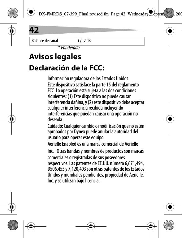 42* PonderadoAvisos legalesDeclaraci&oacute;n de la FCC:Informaci&oacute;n reguladora de los Estados UnidosEste dispositivo satisface la parte 15 del reglamento FCC. La operaci&oacute;n est&aacute; sujeta a las dos condiciones siguientes: (1) Este dispositivo no puede causar interferencia da&ntilde;ina, y (2) este dispositivo debe aceptar cualquier interferencia recibida incluyendo interferencias que puedan causar una operaci&oacute;n no deseada.Cuidado: Cualquier cambio o modificaci&oacute;n que no est&eacute;n aprobados por Dynex puede anular la autoridad del usuario para operar este equipo.Aerielle Enabled es una marca comercial de Aerielle Inc.Otras bandas y nombres de productos son marcas comerciales o registradas de sus poseedores respectivos. Las patentes de EE.UU. n&uacute;mero 6,671,494, D506,455 y 7,120,403 son otras patentes de los Estados Unidos y mundiales pendientes, propiedad de Aerielle, Inc. y se utilizan bajo licencia. Balance de canal +/- 2 dBDX-FMRDS_07-399_Final revised.fm  Page 42  Wednesday, September 5, 200