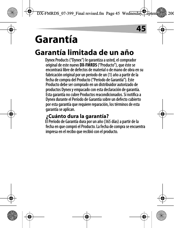 45Garant&iacute;aGarant&iacute;a limitada de un a&ntilde;oDynex Products (&ldquo;Dynex&rdquo;) le garantiza a usted, el comprador original de este nuevo DX-FMRDS (&ldquo;Producto&rdquo;), que &eacute;ste se encontrar&aacute; libre de defectos de material o de mano de obra en su fabricaci&oacute;n original por un periodo de un (1) a&ntilde;o a partir de la fecha de compra del Producto (&ldquo;Per&iacute;odo de Garant&iacute;a&rdquo;). Este Producto debe ser comprado en un distribuidor autorizado de productos Dynex y empacado con esta declaraci&oacute;n de garant&iacute;a. Esta garant&iacute;a no cubre Productos reacondicionados. Si notifica a Dynex durante el Per&iacute;odo de Garant&iacute;a sobre un defecto cubierto por esta garant&iacute;a que requiere reparaci&oacute;n, los t&eacute;rminos de esta garant&iacute;a se aplican.&iquest;Cu&aacute;nto dura la garant&iacute;a?El Per&iacute;odo de Garant&iacute;a dura por un a&ntilde;o (365 d&iacute;as) a partir de la fecha en que compr&oacute; el Producto. La fecha de compra se encuentra impresa en el recibo que recibi&oacute; con el producto.DX-FMRDS_07-399_Final revised.fm  Page 45  Wednesday, September 5, 200