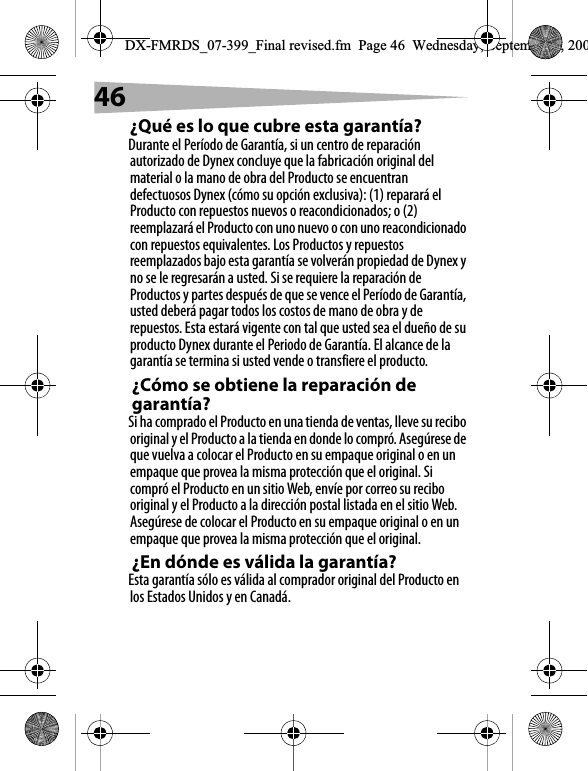46&iquest;Qu&eacute; es lo que cubre esta garant&iacute;a?Durante el Per&iacute;odo de Garant&iacute;a, si un centro de reparaci&oacute;n autorizado de Dynex concluye que la fabricaci&oacute;n original del material o la mano de obra del Producto se encuentran defectuosos Dynex (c&oacute;mo su opci&oacute;n exclusiva): (1) reparar&aacute; el Producto con repuestos nuevos o reacondicionados; o (2) reemplazar&aacute; el Producto con uno nuevo o con uno reacondicionado con repuestos equivalentes. Los Productos y repuestos reemplazados bajo esta garant&iacute;a se volver&aacute;n propiedad de Dynex y no se le regresar&aacute;n a usted. Si se requiere la reparaci&oacute;n de Productos y partes despu&eacute;s de que se vence el Per&iacute;odo de Garant&iacute;a, usted deber&aacute; pagar todos los costos de mano de obra y de repuestos. Esta estar&aacute; vigente con tal que usted sea el due&ntilde;o de su producto Dynex durante el Periodo de Garant&iacute;a. El alcance de la garant&iacute;a se termina si usted vende o transfiere el producto.&iquest;C&oacute;mo se obtiene la reparaci&oacute;n de garant&iacute;a?Si ha comprado el Producto en una tienda de ventas, lleve su recibo original y el Producto a la tienda en donde lo compr&oacute;. Aseg&uacute;rese de que vuelva a colocar el Producto en su empaque original o en un empaque que provea la misma protecci&oacute;n que el original. Si compr&oacute; el Producto en un sitio Web, env&iacute;e por correo su recibo original y el Producto a la direcci&oacute;n postal listada en el sitio Web. Aseg&uacute;rese de colocar el Producto en su empaque original o en un empaque que provea la misma protecci&oacute;n que el original.&iquest;En d&oacute;nde es v&aacute;lida la garant&iacute;a?Esta garant&iacute;a s&oacute;lo es v&aacute;lida al comprador original del Producto en los Estados Unidos y en Canad&aacute;.DX-FMRDS_07-399_Final revised.fm  Page 46  Wednesday, September 5, 200
