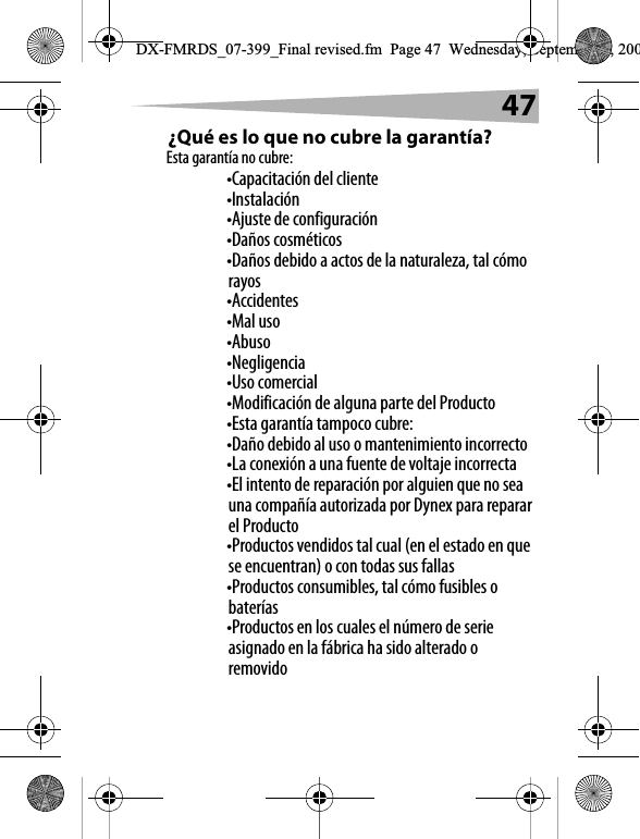 47&iquest;Qu&eacute; es lo que no cubre la garant&iacute;a?Esta garant&iacute;a no cubre:&bull;Capacitaci&oacute;n del cliente&bull;Instalaci&oacute;n&bull;Ajuste de configuraci&oacute;n&bull;Da&ntilde;os cosm&eacute;ticos&bull;Da&ntilde;os debido a actos de la naturaleza, tal c&oacute;mo rayos&bull;Accidentes&bull;Mal uso&bull;Abuso&bull;Negligencia&bull;Uso comercial&bull;Modificaci&oacute;n de alguna parte del Producto&bull;Esta garant&iacute;a tampoco cubre:&bull;Da&ntilde;o debido al uso o mantenimiento incorrecto&bull;La conexi&oacute;n a una fuente de voltaje incorrecta&bull;El intento de reparaci&oacute;n por alguien que no sea una compa&ntilde;&iacute;a autorizada por Dynex para reparar el Producto&bull;Productos vendidos tal cual (en el estado en que se encuentran) o con todas sus fallas&bull;Productos consumibles, tal c&oacute;mo fusibles o bater&iacute;as&bull;Productos en los cuales el n&uacute;mero de serie asignado en la f&aacute;brica ha sido alterado o removidoDX-FMRDS_07-399_Final revised.fm  Page 47  Wednesday, September 5, 200