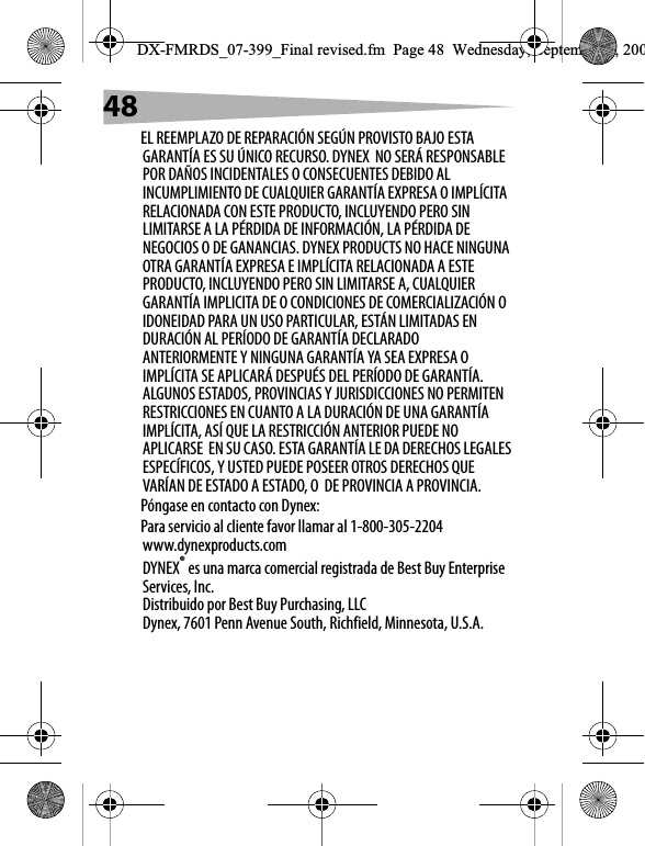 48EL REEMPLAZO DE REPARACI&Oacute;N SEG&Uacute;N PROVISTO BAJO ESTA GARANT&Iacute;A ES SU &Uacute;NICO RECURSO. DYNEX  NO SER&Aacute; RESPONSABLE POR DA&Ntilde;OS INCIDENTALES O CONSECUENTES DEBIDO AL INCUMPLIMIENTO DE CUALQUIER GARANT&Iacute;A EXPRESA O IMPL&Iacute;CITA RELACIONADA CON ESTE PRODUCTO, INCLUYENDO PERO SIN LIMITARSE A LA P&Eacute;RDIDA DE INFORMACI&Oacute;N, LA P&Eacute;RDIDA DE NEGOCIOS O DE GANANCIAS. DYNEX PRODUCTS NO HACE NINGUNA OTRA GARANT&Iacute;A EXPRESA E IMPL&Iacute;CITA RELACIONADA A ESTE PRODUCTO, INCLUYENDO PERO SIN LIMITARSE A, CUALQUIER GARANT&Iacute;A IMPLICITA DE O CONDICIONES DE COMERCIALIZACI&Oacute;N O IDONEIDAD PARA UN USO PARTICULAR, EST&Aacute;N LIMITADAS EN DURACI&Oacute;N AL PER&Iacute;ODO DE GARANT&Iacute;A DECLARADO ANTERIORMENTE Y NINGUNA GARANT&Iacute;A YA SEA EXPRESA O IMPL&Iacute;CITA SE APLICAR&Aacute; DESPU&Eacute;S DEL PER&Iacute;ODO DE GARANT&Iacute;A. ALGUNOS ESTADOS, PROVINCIAS Y JURISDICCIONES NO PERMITEN RESTRICCIONES EN CUANTO A LA DURACI&Oacute;N DE UNA GARANT&Iacute;A IMPL&Iacute;CITA, AS&Iacute; QUE LA RESTRICCI&Oacute;N ANTERIOR PUEDE NO APLICARSE  EN SU CASO. ESTA GARANT&Iacute;A LE DA DERECHOS LEGALES ESPEC&Iacute;FICOS, Y USTED PUEDE POSEER OTROS DERECHOS QUE VAR&Iacute;AN DE ESTADO A ESTADO, O  DE PROVINCIA A PROVINCIA.P&oacute;ngase en contacto con Dynex:Para servicio al cliente favor llamar al 1-800-305-2204www.dynexproducts.comDYNEX&reg; es una marca comercial registrada de Best Buy Enterprise Services, Inc.Distribuido por Best Buy Purchasing, LLCDynex, 7601 Penn Avenue South, Richfield, Minnesota, U.S.A.DX-FMRDS_07-399_Final revised.fm  Page 48  Wednesday, September 5, 200