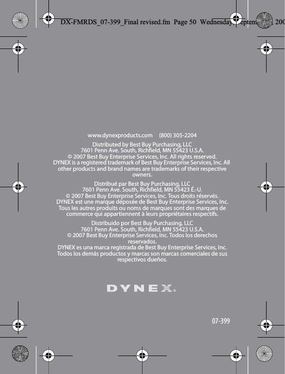 www.dynexproducts.com     (800) 305-2204Distributed by Best Buy Purchasing, LLC7601 Penn Ave. South, Richfield, MN 55423 U.S.A.&copy; 2007 Best Buy Enterprise Services, Inc. All rights reserved. DYNEX is a registered trademark of Best Buy Enterprise Services, Inc. All other products and brand names are trademarks of their respective owners.Distribu&eacute; par Best Buy Purchasing, LLC7601 Penn Ave. South, Richfield, MN 55423 &Eacute;.-U.&copy; 2007 Best Buy Enterprise Services, Inc. Tous droits r&eacute;serv&eacute;s.DYNEX est une marque d&eacute;pos&eacute;e de Best Buy Enterprise Services, Inc. Tous les autres produits ou noms de marques sont des marques de commerce qui appartiennent &agrave; leurs propri&eacute;taires respectifs.Distribuido por Best Buy Purchasing, LLC7601 Penn Ave. South, Richfield, MN 55423 U.S.A.&copy; 2007 Best Buy Enterprise Services, Inc. Todos los derechos reservados. DYNEX es una marca registrada de Best Buy Enterprise Services, Inc. Todos los dem&aacute;s productos y marcas son marcas comerciales de sus respectivos due&ntilde;os.07-399DX-FMRDS_07-399_Final revised.fm  Page 50  Wednesday, September 5, 200