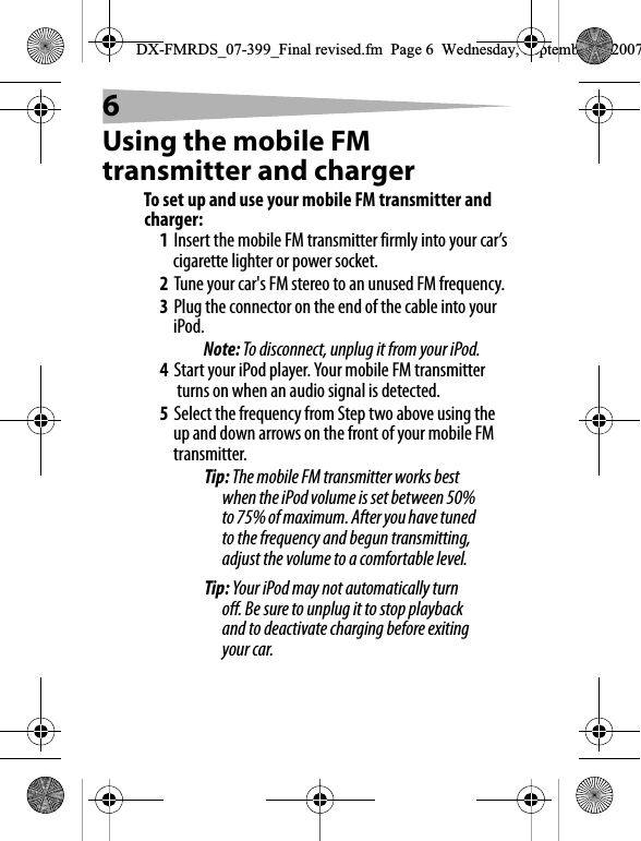 6Using the mobile FM transmitter and chargerTo set up and use your mobile FM transmitter and charger:1Insert the mobile FM transmitter firmly into your car&rsquo;s cigarette lighter or power socket.2Tune your car's FM stereo to an unused FM frequency.3Plug the connector on the end of the cable into your iPod.Note: To disconnect, unplug it from your iPod.4Start your iPod player. Your mobile FM transmitter turns on when an audio signal is detected. 5Select the frequency from Step two above using the up and down arrows on the front of your mobile FM transmitter. Tip: The mobile FM transmitter works best when the iPod volume is set between 50% to 75% of maximum. After you have tuned to the frequency and begun transmitting, adjust the volume to a comfortable level.Tip: Your iPod may not automatically turn off. Be sure to unplug it to stop playback and to deactivate charging before exiting your car.DX-FMRDS_07-399_Final revised.fm  Page 6  Wednesday, September 5, 2007